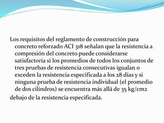 Los requisitos del reglamento de construcción para
concreto reforzado ACI 318 señalan que la resistencia a
compresión del concreto puede considerarse
satisfactoria si los promedios de todos los conjuntos de
tres pruebas de resistencia consecutivas igualan o
exceden la resistencia especificada a los 28 días y si
ninguna prueba de resistencia individual (el promedio
de dos cilindros) se encuentra más allá de 35 kg/cm2
debajo de la resistencia especificada.
 