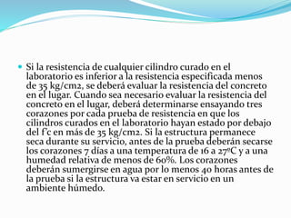  Si la resistencia de cualquier cilindro curado en el
laboratorio es inferior a la resistencia especificada menos
de 35 kg/cm2, se deberá evaluar la resistencia del concreto
en el lugar. Cuando sea necesario evaluar la resistencia del
concreto en el lugar, deberá determinarse ensayando tres
corazones por cada prueba de resistencia en que los
cilindros curados en el laboratorio hayan estado por debajo
del f’c en más de 35 kg/cm2. Si la estructura permanece
seca durante su servicio, antes de la prueba deberán secarse
los corazones 7 días a una temperatura de 16 a 27ºC y a una
humedad relativa de menos de 60%. Los corazones
deberán sumergirse en agua por lo menos 40 horas antes de
la prueba si la estructura va estar en servicio en un
ambiente húmedo.
 