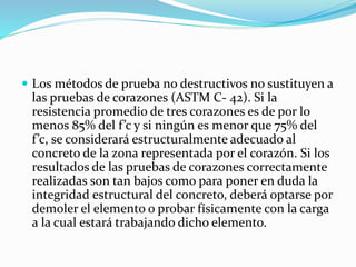  Los métodos de prueba no destructivos no sustituyen a
las pruebas de corazones (ASTM C- 42). Si la
resistencia promedio de tres corazones es de por lo
menos 85% del f’c y si ningún es menor que 75% del
f’c, se considerará estructuralmente adecuado al
concreto de la zona representada por el corazón. Si los
resultados de las pruebas de corazones correctamente
realizadas son tan bajos como para poner en duda la
integridad estructural del concreto, deberá optarse por
demoler el elemento o probar físicamente con la carga
a la cual estará trabajando dicho elemento.
 