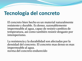 Tecnología del concreto
El concreto bien hecho es un material naturalmente
resistente y durable. Es denso, razonablemente
impermeable al agua, capaz de resistir cambios de
temperatura, así como también resistir desgaste por
intemperismo.
La resistencia y la durabilidad son afectadas por la
densidad del concreto. El concreto mas denso es mas
impermeable al agua.
norma del concreto endurecido
 