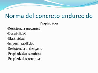Norma del concreto endurecido
Propiedades
-Resistencia mecánica
-Durabilidad
-Elasticidad
-Impermeabilidad
-Resistencia al desgaste
-Propiedades térmicas
-Propiedades acústicas
 