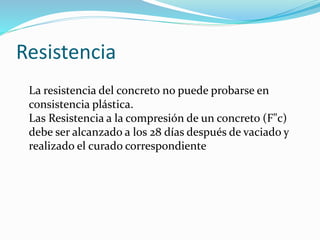 Resistencia
La resistencia del concreto no puede probarse en
consistencia plástica.
Las Resistencia a la compresión de un concreto (F"c)
debe ser alcanzado a los 28 días después de vaciado y
realizado el curado correspondiente
 