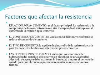 Factores que afectan la resistencia

RELACION AGUA- CEMENTO: es el factor principal. La resistencia a la
compresión de los concretos con o si aire incorporado disminuye con el
aumento de la relación agua-cemento.
 EL CONTENIDO DE CEMENTO: la resistencia disminuye conforme se
reduce el contenido de cemento.
 EL TIPO DE CEMENTO: la rapidez de desarrollo de la resistencia varia
para los concretos hechos con diferentes tipos de cemento
 LAS CONDICIONES DE CURADO: dado que las reacciones de
hidratación del cemento solo ocurren en presencia de una cantidad
adecuada de agua, se debe mantener la humedad durante el periodo de
curado para que el concreto pueda incrementar su resistencia con el
tiempo.
 