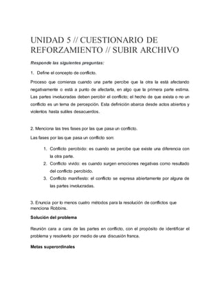 UNIDAD 5 // CUESTIONARIO DE
REFORZAMIENTO // SUBIR ARCHIVO
Responde las siguientes preguntas:
1. Define el concepto de conflicto.
Proceso que comienza cuando una parte percibe que la otra la está afectando
negativamente o está a punto de afectarla, en algo que la primera parte estima.
Las partes involucradas deben percibir el conflicto; el hecho de que exista o no un
conflicto es un tema de percepción. Esta definición abarca desde actos abiertos y
violentos hasta sutiles desacuerdos.
2. Menciona las tres fases por las que pasa un conflicto.
Las fases por las que pasa un conflicto son:
1. Conflicto percibido: es cuando se percibe que existe una diferencia con
la otra parte.
2. Conflicto vivido: es cuando surgen emociones negativas como resultado
del conflicto percibido.
3. Conflicto manifiesto: el conflicto se expresa abiertamente por alguna de
las partes involucradas.
3. Enuncia por lo menos cuatro métodos para la resolución de conflictos que
menciona Robbins.
Solución del problema
Reunión cara a cara de las partes en conflicto, con el propósito de identificar el
problema y resolverlo por medio de una discusión franca.
Metas superordinales
 