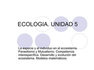 ECOLOGIA. UNIDAD 5
La especie y el individuo en el ecosistema.
Parasitismo y Mutualismo. Competencia
interespecífica. Desarrollo y evolución del
ecosistema. Modelos matemáticos.
 