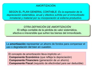 AMORTIZACIÓN SEGÚN  EL PLAN GENERAL CONTABLE:  Es la expresión de la  depreciación  sistemática, anual y efectiva   sufrida por el inmovilizado  inmaterial y material por su incorporación al sistema productivo. OTRA DEFINICIÓN DE AMORTIZACIÓN El reflejo contable de la pérdida de valor sistemática, efectiva e irreversible que sufren los bienes del inmovilizado. El concepto de amortización lleva implícito un :  Componente Económico  (que refleja la depreciación)  Componente Financiero  (generación de un ahorro) Componente Fiscal  (requisito de efectividad para ser deducible) La  amortización  representar un ahorro de fondos para compensar el uso o degradación del bien en cuestión.  