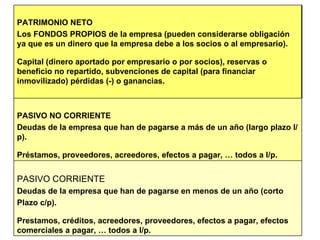 PASIVO CORRIENTE Deudas de la empresa que han de pagarse en menos de un año (corto Plazo c/p). Prestamos, créditos, acreedores, proveedores, efectos a pagar, efectos comerciales a pagar, … todos a l/p. PASIVO NO CORRIENTE Deudas de la empresa que han de pagarse a más de un año (largo plazo l/p). Préstamos, proveedores, acreedores, efectos a pagar, … todos a l/p. PATRIMONIO NETO Los FONDOS PROPIOS de la empresa (pueden considerarse obligación ya que es un dinero que la empresa debe a los socios o al empresario). Capital (dinero aportado por empresario o por socios), reservas o beneficio no repartido, subvenciones de capital (para financiar inmovilizado) pérdidas (-) o ganancias.  