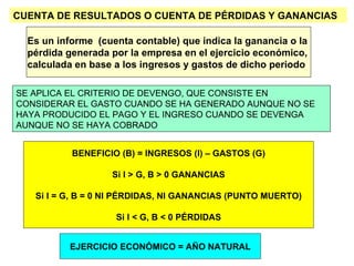 CUENTA DE RESULTADOS O CUENTA DE PÉRDIDAS Y GANANCIAS Es un informe  (cuenta contable) que indica la ganancia o la  pérdida generada por la empresa en el ejercicio económico,  calculada en base a los ingresos y gastos de dicho periodo EJERCICIO ECONÓMICO = AÑO NATURAL BENEFICIO (B) = INGRESOS (I) – GASTOS (G) Si I > G, B > 0 GANANCIAS Si I = G, B = 0 NI PÉRDIDAS, NI GANANCIAS (PUNTO MUERTO) Si I < G, B < 0 PÉRDIDAS SE APLICA EL CRITERIO DE DEVENGO, QUE CONSISTE EN CONSIDERAR EL GASTO CUANDO SE HA GENERADO AUNQUE NO SE HAYA PRODUCIDO EL PAGO Y EL INGRESO CUANDO SE DEVENGA AUNQUE NO SE HAYA COBRADO 
