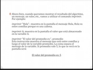 Ahora bien, cuando queramos mostrar el resultado del algoritmo, un mensaje, un valor, etc., vamos a utilizar el comando imprimir. Por ejemplo:imprimir "Hola" ; muestra en la pantalla el mensaje Hola, Hola va entre comillas porque es una cadena.imprimir A; muestra en la pantalla el valor que está almacenado en la variable A.imprimir "El valor del promedio es:", promedioEsta instrucción muestra el mensaje que está entre comillas y luego el valor de la variable promedio. La coma separa el mensaje de la variable. Si promedio vale 5, lo que se verá en la pantalla será:El valor del promedio es: 5