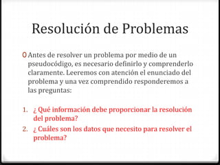 Resolución de ProblemasAntes de resolver un problema por medio de un pseudocódigo, es necesario definirlo y comprenderlo claramente. Leeremos con atención el enunciado del problema y una vez comprendido responderemos a las preguntas:¿ Qué información debe proporcionar la resolución del problema?¿ Cuáles son los datos que necesito para resolver el problema?