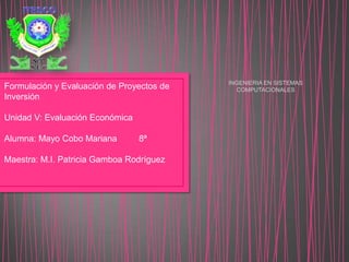 INGENIERIA EN SISTEMAS
COMPUTACIONALESFormulación y Evaluación de Proyectos de
Inversión
Unidad V: Evaluación Económica
Alumna: Mayo Cobo Mariana 8ª
Maestra: M.I. Patricia Gamboa Rodríguez
 