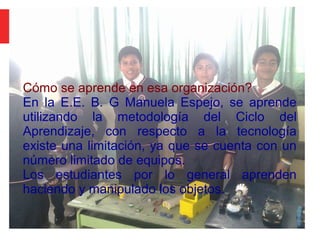 Tarea 1:
Cómo se aprende en esa organización?
En la E.E. B. G Manuela Espejo, se aprende
utilizando la metodología del Ciclo del
Aprendizaje, con respecto a la tecnología
existe una limitación, ya que se cuenta con un
número limitado de equipos.
Los estudiantes por lo general aprenden
haciendo y manipulado los objetos.