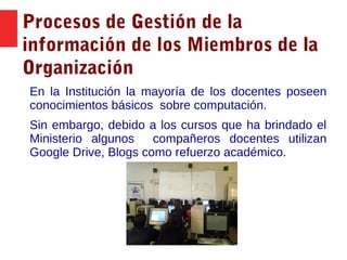 Procesos de Gestión de la
información de los Miembros de la
Organización
En la Institución la mayoría de los docentes poseen
conocimientos básicos sobre computación.
Sin embargo, debido a los cursos que ha brindado el
Ministerio algunos compañeros docentes utilizan
Google Drive, Blogs como refuerzo académico.