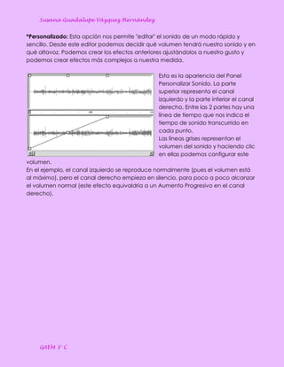 Susana Guadalupe Vázquez Hernández


*Personalizado: Esta opción nos permite "editar" el sonido de un modo rápido y
sencillo. Desde este editor podemos decidir qué volumen tendrá nuestro sonido y en
qué altavoz. Podemos crear los efectos anteriores ajustándolos a nuestro gusto y
podemos crear efectos más complejos a nuestra medida.

                                               Esta es la apariencia del Panel
                                               Personalizar Sonido. La parte
                                               superior representa el canal
                                               izquierdo y la parte inferior el canal
                                               derecho. Entre las 2 partes hay una
                                               línea de tiempo que nos indica el
                                               tiempo de sonido transcurrido en
                                               cada punto.
                                               Las líneas grises representan el
                                               volumen del sonido y haciendo clic
                                               en ellas podemos configurar este
volumen.
En el ejemplo, el canal izquierdo se reproduce normalmente (pues el volumen está
al máximo), pero el canal derecho empieza en silencio, para poco a poco alcanzar
el volumen normal (este efecto equivaldría a un Aumento Progresivo en el canal
derecho).




    GAEM 3° C
 