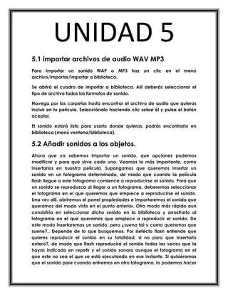 UNIDAD 5
5.1 importar archivos de audio WAV MP3
Para importar un sonido WAP o MP3 haz un clic en el menú
archivo/importar/importar a biblioteca.

Se abrirá el cuadro de importar a biblioteca. Allí deberás seleccionar el
tipo de archivo todos los formatos de sonido.

Navega por las carpetas hasta encontrar el archivo de audio que quieras
incluir en tu película. Selecciónalo haciendo clic sobre él y pulsa el botón
aceptar.

El sonido estará listo para usarlo donde quieras, podrás encontrarlo en
biblioteca (menú ventana/biblioteca).

5.2 Añadir sonidos a los objetos.
Ahora que ya sabemos importar un sonido, que opciones podemos
modificar y para qué sirve cada una. Veamos lo más importante, como
insertarlos en nuestra película. Supongamos que queremos insertar un
sonido en un fotograma determinado, de modo que cuando la película
flash llegue a este fotograma comience a reproducirse el sonido. Para que
un sonido se reproduzca al llegar a un fotograma, deberemos seleccionar
el fotograma en el que queremos que empiece a reproducirse el sonido.
Una vez allí, abriremos el panel propiedades e importaremos el sonido que
queramos del modo visto en el punto anterior. Otro modo más rápido aun
consistiría en seleccionar dicho sonido en la biblioteca y arrastrarlo al
fotograma en el que queramos que empiece a reproducir el sonido. De
este modo insertaremos un sonido, pero ¿suena tal y como queremos que
suene?.. Depende de lo que busquemos. Por defecto flash entiende que
quieres reproducir el sonido en su totalidad, si no para que insertarlo
entero?, de modo que flash reproducirá el sonido todas las veces que la
hayas indicado en repetir y el sonido sonara aunque el fotograma en el
que este no sea el que se está ejecutando en ese instante. Si quisiéramos
que el sonido pare cuando entremos en otro fotograma, lo podemos hacer
 