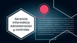 Gerencia
Informática
Administración
y controles
Es el proceso que usan los administradores para asegurarse de que
las actividades realizadas se corresponden con los planes, el control
también puede utilizarse para evaluar la eficacia del resto de las
funciones administrativas: la planeación, la organización y la
dirección. Todo control implica, necesariamente la comparación de
lo obtenido con lo esperado, pero tal comparación puede realizarse
al final de cada periodo, prefijado, o sea, cuando se ha visto ya si
los resultados obtenidos no alcanzaron, igualaron, superaron o se
apartaron de lo que esperaron
.
 