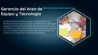 La Gerencia del Área de Equipos y Tecnología es una
herramienta institucional, creada con la finalidad de apoyar
la gestión empresarial mediante una efectiva planificación,
formulación y desarrollo de sistemas informáticos y de red,
con sus correspondientes políticas de funcionamiento de
acuerdo a los objetivos y metas institucionales.
Gerencia del Area de
Equipo y Tecnologia
 