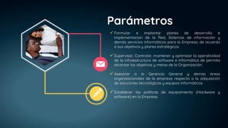  Formular e implantar planes de desarrollo e
implementación de la Red, Sistemas de información y
demás servicios informáticos para la Empresa, de acuerdo
a sus objetivos y planes estratégicos.
 Supervisar, Controlar, mantener y optimizar la operatividad
de la infraestructura de software e informática de permita
alcanzar los objetivos y metas de la Organización.
 Asesorar a la Gerencia General y demás áreas
organizacionales de la empresa respecto a la adquisición
de soluciones tecnológicas y equipos informáticos.
 Establecer las políticas de equipamiento (Hardware y
software) en la Empresa.
Parámetros
 