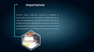 Planificar, dirigir, supervisar, controlar y mantener la
operatividad de la red informática a nivel nacional, a
través de estrategias y controles tecnológicos; así como
también velar por la seguridad de los datos e información
y proveer de herramientas informáticas a las demás áreas
de la Organización a fin de facilitar la Gestión Empresarial
Importancia
 