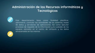 Administración de los Recursos informáticos y
Tecnológicos
Este departamento tiene como finalidad planificar,
administrar, controlar las actividades de los sistemas, bases
de datos y servidores de aplicaciones. Así como ejecutar
procesos de respaldo de la información y la custodia de los
equipos ubicados en el centro de cómputo y los datos
almacenados en los mismos
 
