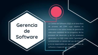 Gerencia
de
Software
La Calidad de Software (GQS) es el área-llave
de proceso del CMM cuyo objetivo es
suministrar a los varios niveles de gerencia la
adecuada visibilidad de los proyectos, de los
procesos de desarrollo y de los productos
generados. La GQS tutea como "guardiana",
suministrando un retrato del uso del Proceso
y no es responsable por ejecutar pruebas de
software o inspección en artefactos.
 