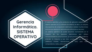Gerencia
Informática.
SISTEMA
OPERATIVO
El sistema operativo y los productos de aplicación específicos: Un
sistema operativo es un software de sistema, es decir, un conjunto
de programas de computación destinados a realizar muchas tareas
entre las que destaca la administración eficaz de sus recursos.
Un sistema operativo se puede encontrar normalmente en la
mayoría de los aparatos electrónicos que utilicen
microprocesadores para funcionar, ya que gracias a éstos podemos
entender la máquina y que ésta cumpla con sus funciones
(teléfonos móviles, reproductores de DVD, auto radio,
computadoras, radios, entre otros.).
 
