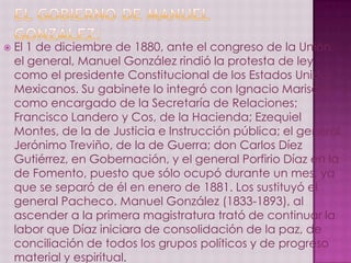    El 1 de diciembre de 1880, ante el congreso de la Unión,
    el general, Manuel González rindió la protesta de ley
    como el presidente Constitucional de los Estados Unidos
    Mexicanos. Su gabinete lo integró con Ignacio Mariscal
    como encargado de la Secretaría de Relaciones;
    Francisco Landero y Cos, de la Hacienda; Ezequiel
    Montes, de la de Justicia e Instrucción pública; el general
    Jerónimo Treviño, de la de Guerra; don Carlos Díez
    Gutiérrez, en Gobernación, y el general Porfirio Díaz en la
    de Fomento, puesto que sólo ocupó durante un mes, ya
    que se separó de él en enero de 1881. Los sustituyó el
    general Pacheco. Manuel González (1833-1893), al
    ascender a la primera magistratura trató de continuar la
    labor que Díaz iniciara de consolidación de la paz, de
    conciliación de todos los grupos políticos y de progreso
    material y espiritual.
 