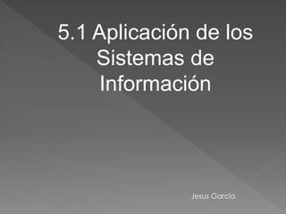 5.1 Aplicación de los
Sistemas de
Información
Jesus Garcia
 