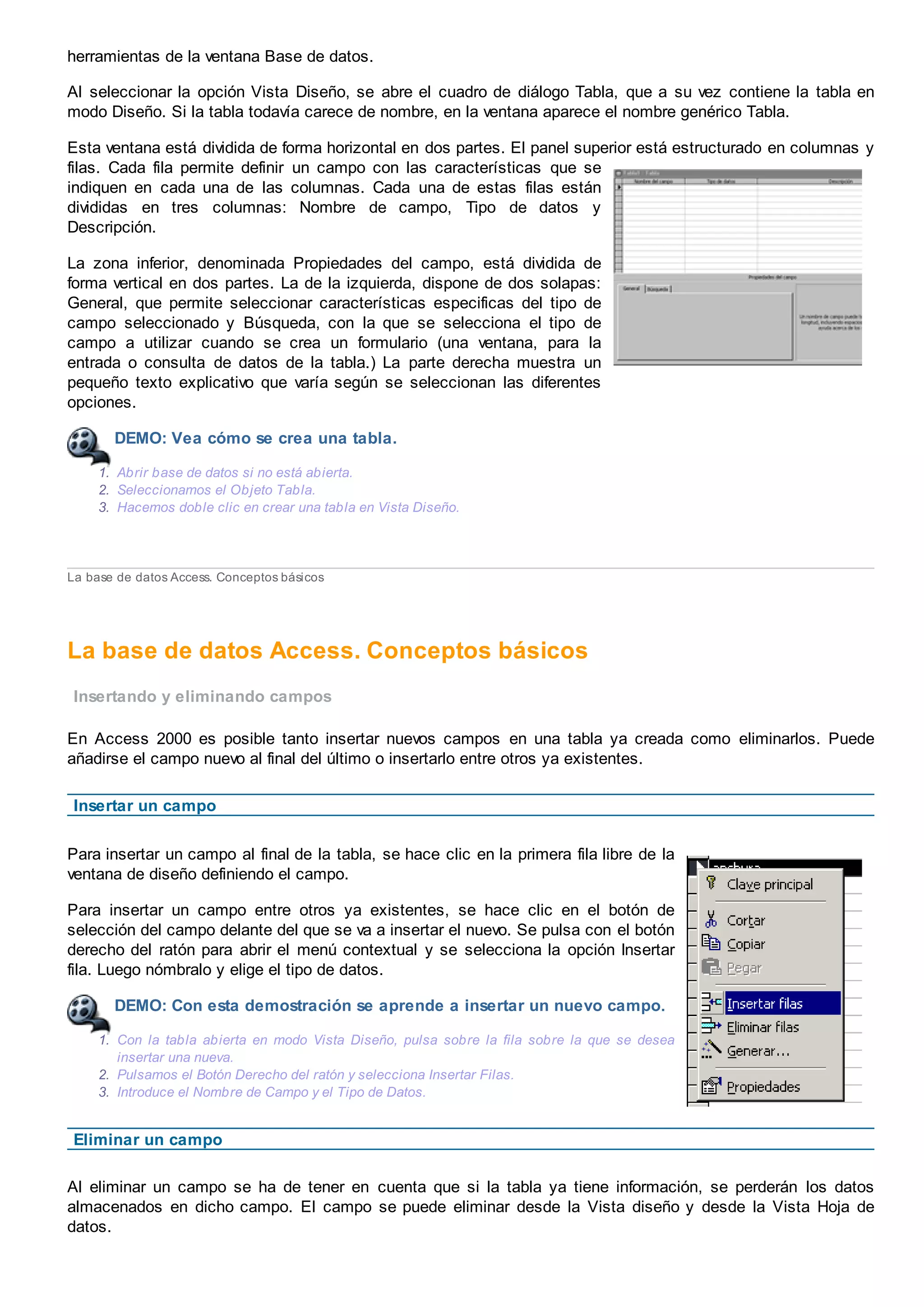 herramientas de la ventana Base de datos.
Al seleccionar la opción Vista Diseño, se abre el cuadro de diálogo Tabla, que a su vez contiene la tabla en
modo Diseño. Si la tabla todavía carece de nombre, en la ventana aparece el nombre genérico Tabla.
Esta ventana está dividida de forma horizontal en dos partes. El panel superior está estructurado en columnas y
filas. Cada fila permite definir un campo con las características que se
indiquen en cada una de las columnas. Cada una de estas filas están
divididas en tres columnas: Nombre de campo, Tipo de datos y
Descripción.
La zona inferior, denominada Propiedades del campo, está dividida de
forma vertical en dos partes. La de la izquierda, dispone de dos solapas:
General, que permite seleccionar características especificas del tipo de
campo seleccionado y Búsqueda, con la que se selecciona el tipo de
campo a utilizar cuando se crea un formulario (una ventana, para la
entrada o consulta de datos de la tabla.) La parte derecha muestra un
pequeño texto explicativo que varía según se seleccionan las diferentes
opciones.
DEMO: Vea cómo se crea una tabla.
1. Abrir base de datos si no está abierta.
2. Seleccionamos el Objeto Tabla.
3. Hacemos doble clic en crear una tabla en Vista Diseño.
La base de datos Access. Conceptos básicos
La base de datos Access. Conceptos básicos
Insertando y eliminando campos
En Access 2000 es posible tanto insertar nuevos campos en una tabla ya creada como eliminarlos. Puede
añadirse el campo nuevo al final del último o insertarlo entre otros ya existentes.
Insertar un campo
Para insertar un campo al final de la tabla, se hace clic en la primera fila libre de la
ventana de diseño definiendo el campo.
Para insertar un campo entre otros ya existentes, se hace clic en el botón de
selección del campo delante del que se va a insertar el nuevo. Se pulsa con el botón
derecho del ratón para abrir el menú contextual y se selecciona la opción Insertar
fila. Luego nómbralo y elige el tipo de datos.
DEMO: Con esta demostración se aprende a insertar un nuevo campo.
1. Con la tabla abierta en modo Vista Diseño, pulsa sobre la fila sobre la que se desea
insertar una nueva.
2. Pulsamos el Botón Derecho del ratón y selecciona Insertar Filas.
3. Introduce el Nombre de Campo y el Tipo de Datos.
Eliminar un campo
Al eliminar un campo se ha de tener en cuenta que si la tabla ya tiene información, se perderán los datos
almacenados en dicho campo. El campo se puede eliminar desde la Vista diseño y desde la Vista Hoja de
datos.
 