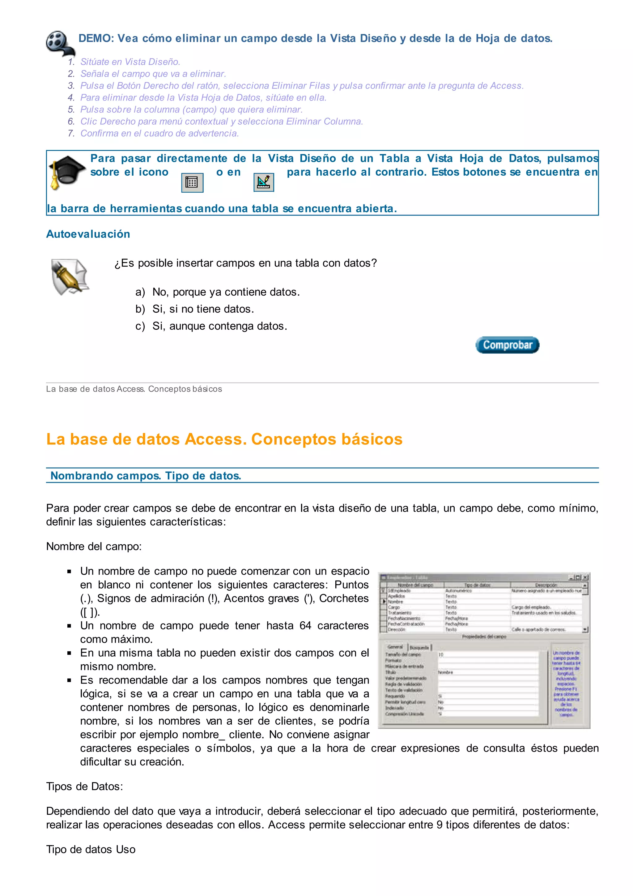 DEMO: Vea cómo eliminar un campo desde la Vista Diseño y desde la de Hoja de datos.
1. Sitúate en Vista Diseño.
2. Señala el campo que va a eliminar.
3. Pulsa el Botón Derecho del ratón, selecciona Eliminar Filas y pulsa confirmar ante la pregunta de Access.
4. Para eliminar desde la Vista Hoja de Datos, sitúate en ella.
5. Pulsa sobre la columna (campo) que quiera eliminar.
6. Clic Derecho para menú contextual y selecciona Eliminar Columna.
7. Confirma en el cuadro de advertencia.
Para pasar directamente de la Vista Diseño de un Tabla a Vista Hoja de Datos, pulsamos
sobre el icono o en para hacerlo al contrario. Estos botones se encuentra en
la barra de herramientas cuando una tabla se encuentra abierta.
Autoevaluación
¿Es posible insertar campos en una tabla con datos?
a) No, porque ya contiene datos.
b) Si, si no tiene datos.
c) Si, aunque contenga datos.
La base de datos Access. Conceptos básicos
La base de datos Access. Conceptos básicos
Nombrando campos. Tipo de datos.
Para poder crear campos se debe de encontrar en la vista diseño de una tabla, un campo debe, como mínimo,
definir las siguientes características:
Nombre del campo:
Un nombre de campo no puede comenzar con un espacio
en blanco ni contener los siguientes caracteres: Puntos
(.), Signos de admiración (!), Acentos graves ('), Corchetes
([ ]).
Un nombre de campo puede tener hasta 64 caracteres
como máximo.
En una misma tabla no pueden existir dos campos con el
mismo nombre.
Es recomendable dar a los campos nombres que tengan
lógica, si se va a crear un campo en una tabla que va a
contener nombres de personas, lo lógico es denominarle
nombre, si los nombres van a ser de clientes, se podría
escribir por ejemplo nombre_ cliente. No conviene asignar
caracteres especiales o símbolos, ya que a la hora de crear expresiones de consulta éstos pueden
dificultar su creación.
Tipos de Datos:
Dependiendo del dato que vaya a introducir, deberá seleccionar el tipo adecuado que permitirá, posteriormente,
realizar las operaciones deseadas con ellos. Access permite seleccionar entre 9 tipos diferentes de datos:
Tipo de datos Uso
 