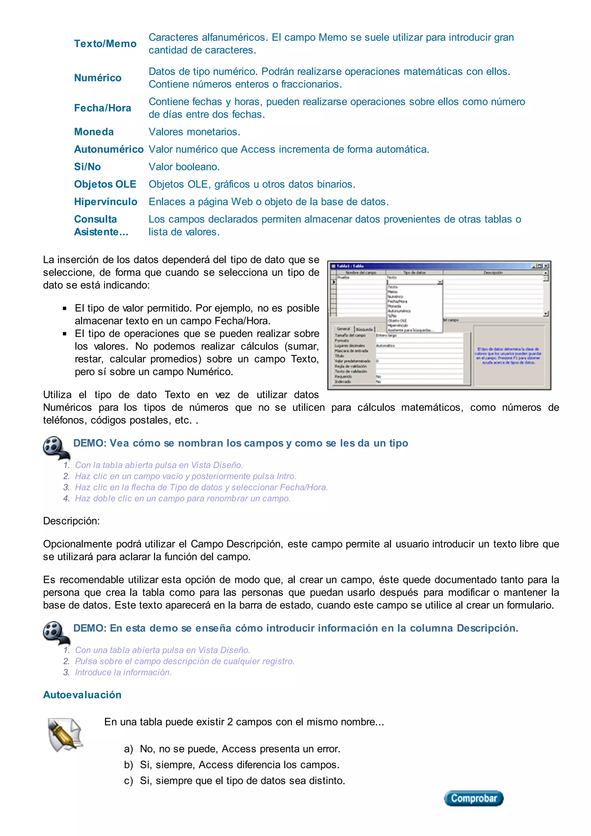 Texto/Memo
Caracteres alfanuméricos. El campo Memo se suele utilizar para introducir gran
cantidad de caracteres.
Numérico
Datos de tipo numérico. Podrán realizarse operaciones matemáticas con ellos.
Contiene números enteros o fraccionarios.
Fecha/Hora
Contiene fechas y horas, pueden realizarse operaciones sobre ellos como número
de días entre dos fechas.
Moneda Valores monetarios.
Autonumérico Valor numérico que Access incrementa de forma automática.
Si/No Valor booleano.
Objetos OLE Objetos OLE, gráficos u otros datos binarios.
Hipervínculo Enlaces a página Web o objeto de la base de datos.
Consulta
Asistente...
Los campos declarados permiten almacenar datos provenientes de otras tablas o
lista de valores.
La inserción de los datos dependerá del tipo de dato que se
seleccione, de forma que cuando se selecciona un tipo de
dato se está indicando:
El tipo de valor permitido. Por ejemplo, no es posible
almacenar texto en un campo Fecha/Hora.
El tipo de operaciones que se pueden realizar sobre
los valores. No podemos realizar cálculos (sumar,
restar, calcular promedios) sobre un campo Texto,
pero sí sobre un campo Numérico.
Utiliza el tipo de dato Texto en vez de utilizar datos
Numéricos para los tipos de números que no se utilicen para cálculos matemáticos, como números de
teléfonos, códigos postales, etc. .
DEMO: Vea cómo se nombran los campos y como se les da un tipo
1. Con la tabla abierta pulsa en Vista Diseño.
2. Haz clic en un campo vacío y posteriormente pulsa Intro.
3. Haz clic en la flecha de Tipo de datos y seleccionar Fecha/Hora.
4. Haz doble clic en un campo para renombrar un campo.
Descripción:
Opcionalmente podrá utilizar el Campo Descripción, este campo permite al usuario introducir un texto libre que
se utilizará para aclarar la función del campo.
Es recomendable utilizar esta opción de modo que, al crear un campo, éste quede documentado tanto para la
persona que crea la tabla como para las personas que puedan usarlo después para modificar o mantener la
base de datos. Este texto aparecerá en la barra de estado, cuando este campo se utilice al crear un formulario.
DEMO: En esta demo se enseña cómo introducir información en la columna Descripción.
1. Con una tabla abierta pulsa en Vista Diseño.
2. Pulsa sobre el campo descripción de cualquier registro.
3. Introduce la información.
Autoevaluación
En una tabla puede existir 2 campos con el mismo nombre...
a) No, no se puede, Access presenta un error.
b) Si, siempre, Access diferencia los campos.
c) Si, siempre que el tipo de datos sea distinto.
 