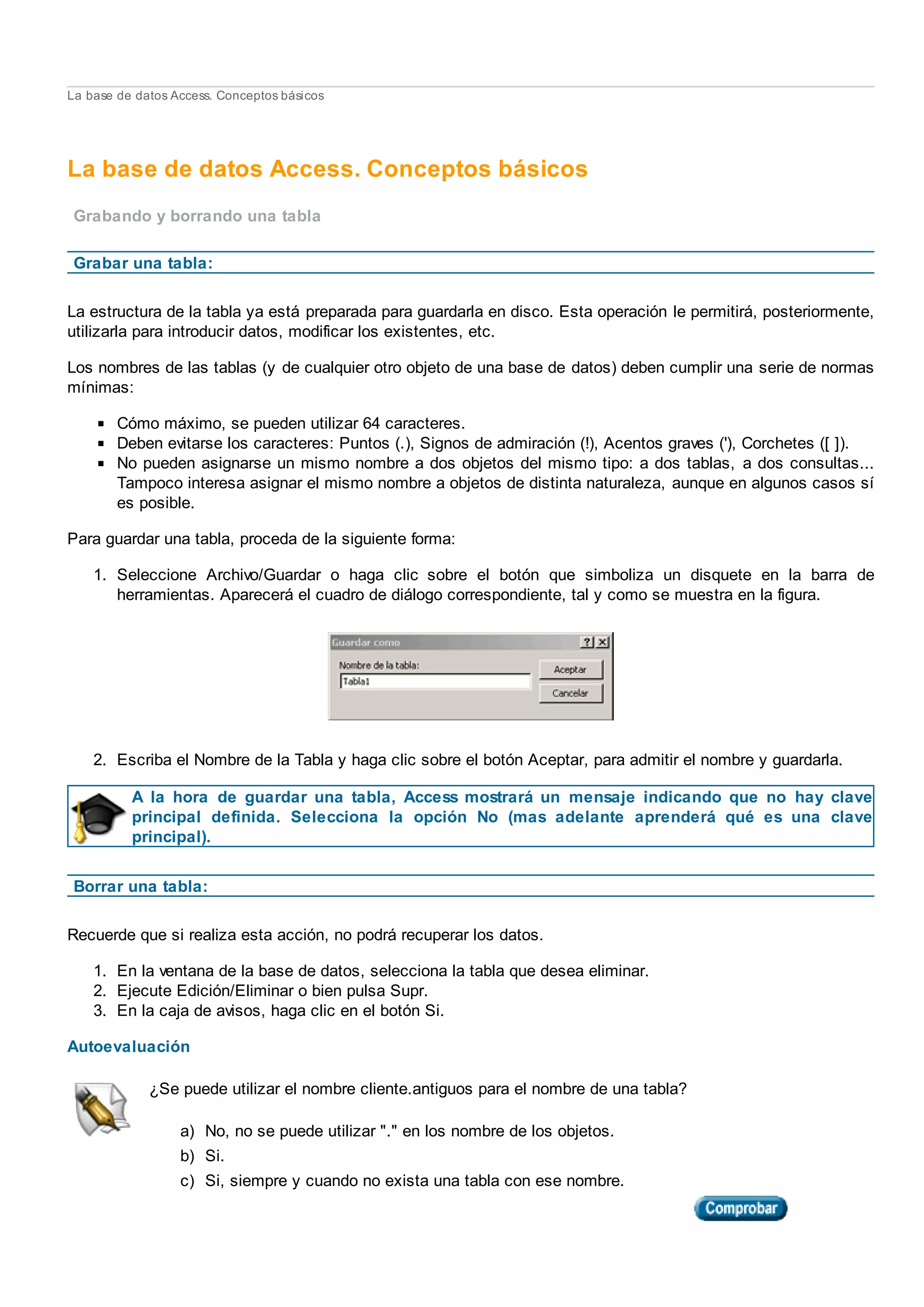 La base de datos Access. Conceptos básicos
La base de datos Access. Conceptos básicos
Grabando y borrando una tabla
Grabar una tabla:
La estructura de la tabla ya está preparada para guardarla en disco. Esta operación le permitirá, posteriormente,
utilizarla para introducir datos, modificar los existentes, etc.
Los nombres de las tablas (y de cualquier otro objeto de una base de datos) deben cumplir una serie de normas
mínimas:
Cómo máximo, se pueden utilizar 64 caracteres.
Deben evitarse los caracteres: Puntos (.), Signos de admiración (!), Acentos graves ('), Corchetes ([ ]).
No pueden asignarse un mismo nombre a dos objetos del mismo tipo: a dos tablas, a dos consultas...
Tampoco interesa asignar el mismo nombre a objetos de distinta naturaleza, aunque en algunos casos sí
es posible.
Para guardar una tabla, proceda de la siguiente forma:
1. Seleccione Archivo/Guardar o haga clic sobre el botón que simboliza un disquete en la barra de
herramientas. Aparecerá el cuadro de diálogo correspondiente, tal y como se muestra en la figura.
2. Escriba el Nombre de la Tabla y haga clic sobre el botón Aceptar, para admitir el nombre y guardarla.
A la hora de guardar una tabla, Access mostrará un mensaje indicando que no hay clave
principal definida. Selecciona la opción No (mas adelante aprenderá qué es una clave
principal).
Borrar una tabla:
Recuerde que si realiza esta acción, no podrá recuperar los datos.
1. En la ventana de la base de datos, selecciona la tabla que desea eliminar.
2. Ejecute Edición/Eliminar o bien pulsa Supr.
3. En la caja de avisos, haga clic en el botón Si.
Autoevaluación
¿Se puede utilizar el nombre cliente.antiguos para el nombre de una tabla?
a) No, no se puede utilizar "." en los nombre de los objetos.
b) Si.
c) Si, siempre y cuando no exista una tabla con ese nombre.
 