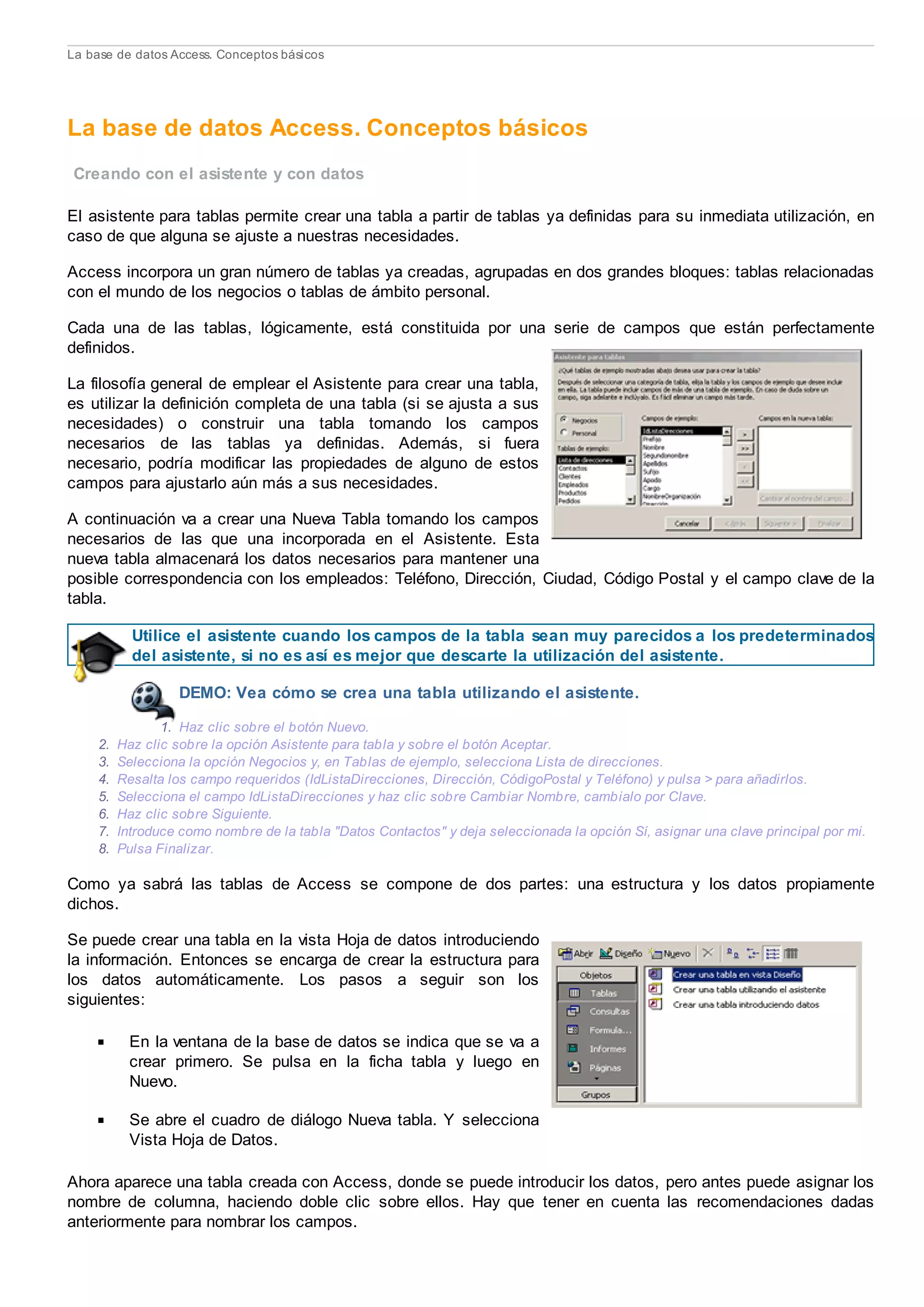 La base de datos Access. Conceptos básicos
La base de datos Access. Conceptos básicos
Creando con el asistente y con datos
El asistente para tablas permite crear una tabla a partir de tablas ya definidas para su inmediata utilización, en
caso de que alguna se ajuste a nuestras necesidades.
Access incorpora un gran número de tablas ya creadas, agrupadas en dos grandes bloques: tablas relacionadas
con el mundo de los negocios o tablas de ámbito personal.
Cada una de las tablas, lógicamente, está constituida por una serie de campos que están perfectamente
definidos.
La filosofía general de emplear el Asistente para crear una tabla,
es utilizar la definición completa de una tabla (si se ajusta a sus
necesidades) o construir una tabla tomando los campos
necesarios de las tablas ya definidas. Además, si fuera
necesario, podría modificar las propiedades de alguno de estos
campos para ajustarlo aún más a sus necesidades.
A continuación va a crear una Nueva Tabla tomando los campos
necesarios de las que una incorporada en el Asistente. Esta
nueva tabla almacenará los datos necesarios para mantener una
posible correspondencia con los empleados: Teléfono, Dirección, Ciudad, Código Postal y el campo clave de la
tabla.
Utilice el asistente cuando los campos de la tabla sean muy parecidos a los predeterminados
del asistente, si no es así es mejor que descarte la utilización del asistente.
DEMO: Vea cómo se crea una tabla utilizando el asistente.
1. Haz clic sobre el botón Nuevo.
2. Haz clic sobre la opción Asistente para tabla y sobre el botón Aceptar.
3. Selecciona la opción Negocios y, en Tablas de ejemplo, selecciona Lista de direcciones.
4. Resalta los campo requeridos (IdListaDirecciones, Dirección, CódigoPostal y Teléfono) y pulsa > para añadirlos.
5. Selecciona el campo IdListaDirecciones y haz clic sobre Cambiar Nombre, cambialo por Clave.
6. Haz clic sobre Siguiente.
7. Introduce como nombre de la tabla "Datos Contactos" y deja seleccionada la opción Sí, asignar una clave principal por mi.
8. Pulsa Finalizar.
Como ya sabrá las tablas de Access se compone de dos partes: una estructura y los datos propiamente
dichos.
Se puede crear una tabla en la vista Hoja de datos introduciendo
la información. Entonces se encarga de crear la estructura para
los datos automáticamente. Los pasos a seguir son los
siguientes:
En la ventana de la base de datos se indica que se va a
crear primero. Se pulsa en la ficha tabla y luego en
Nuevo.
Se abre el cuadro de diálogo Nueva tabla. Y selecciona
Vista Hoja de Datos.
Ahora aparece una tabla creada con Access, donde se puede introducir los datos, pero antes puede asignar los
nombre de columna, haciendo doble clic sobre ellos. Hay que tener en cuenta las recomendaciones dadas
anteriormente para nombrar los campos.
 