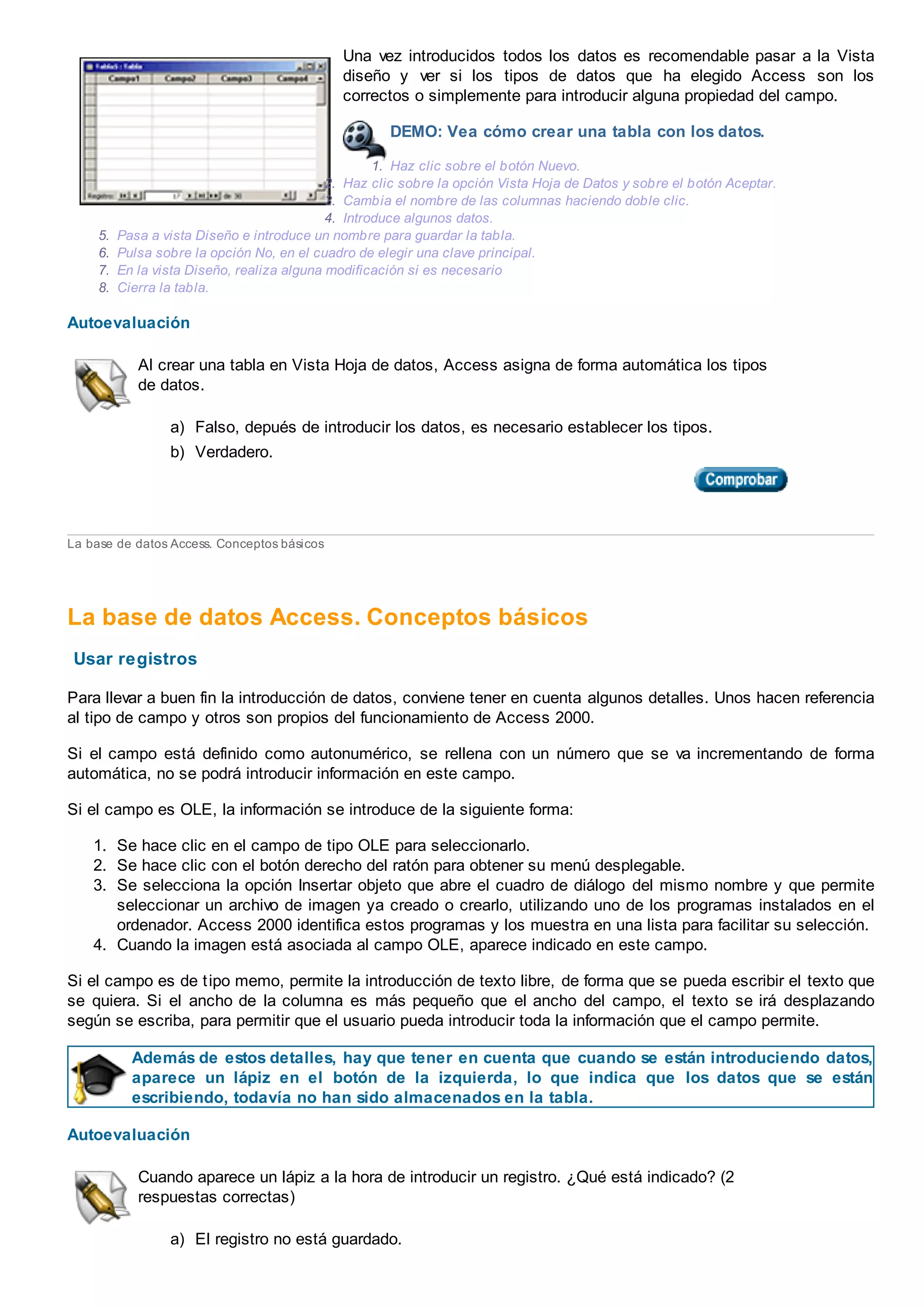 Una vez introducidos todos los datos es recomendable pasar a la Vista
diseño y ver si los tipos de datos que ha elegido Access son los
correctos o simplemente para introducir alguna propiedad del campo.
DEMO: Vea cómo crear una tabla con los datos.
1. Haz clic sobre el botón Nuevo.
2. Haz clic sobre la opción Vista Hoja de Datos y sobre el botón Aceptar.
3. Cambia el nombre de las columnas haciendo doble clic.
4. Introduce algunos datos.
5. Pasa a vista Diseño e introduce un nombre para guardar la tabla.
6. Pulsa sobre la opción No, en el cuadro de elegir una clave principal.
7. En la vista Diseño, realiza alguna modificación si es necesario
8. Cierra la tabla.
Autoevaluación
Al crear una tabla en Vista Hoja de datos, Access asigna de forma automática los tipos
de datos.
a) Falso, depués de introducir los datos, es necesario establecer los tipos.
b) Verdadero.
La base de datos Access. Conceptos básicos
La base de datos Access. Conceptos básicos
Usar registros
Para llevar a buen fin la introducción de datos, conviene tener en cuenta algunos detalles. Unos hacen referencia
al tipo de campo y otros son propios del funcionamiento de Access 2000.
Si el campo está definido como autonumérico, se rellena con un número que se va incrementando de forma
automática, no se podrá introducir información en este campo.
Si el campo es OLE, la información se introduce de la siguiente forma:
1. Se hace clic en el campo de tipo OLE para seleccionarlo.
2. Se hace clic con el botón derecho del ratón para obtener su menú desplegable.
3. Se selecciona la opción Insertar objeto que abre el cuadro de diálogo del mismo nombre y que permite
seleccionar un archivo de imagen ya creado o crearlo, utilizando uno de los programas instalados en el
ordenador. Access 2000 identifica estos programas y los muestra en una lista para facilitar su selección.
4. Cuando la imagen está asociada al campo OLE, aparece indicado en este campo.
Si el campo es de tipo memo, permite la introducción de texto libre, de forma que se pueda escribir el texto que
se quiera. Si el ancho de la columna es más pequeño que el ancho del campo, el texto se irá desplazando
según se escriba, para permitir que el usuario pueda introducir toda la información que el campo permite.
Además de estos detalles, hay que tener en cuenta que cuando se están introduciendo datos,
aparece un lápiz en el botón de la izquierda, lo que indica que los datos que se están
escribiendo, todavía no han sido almacenados en la tabla.
Autoevaluación
Cuando aparece un lápiz a la hora de introducir un registro. ¿Qué está indicado? (2
respuestas correctas)
a) El registro no está guardado.
 