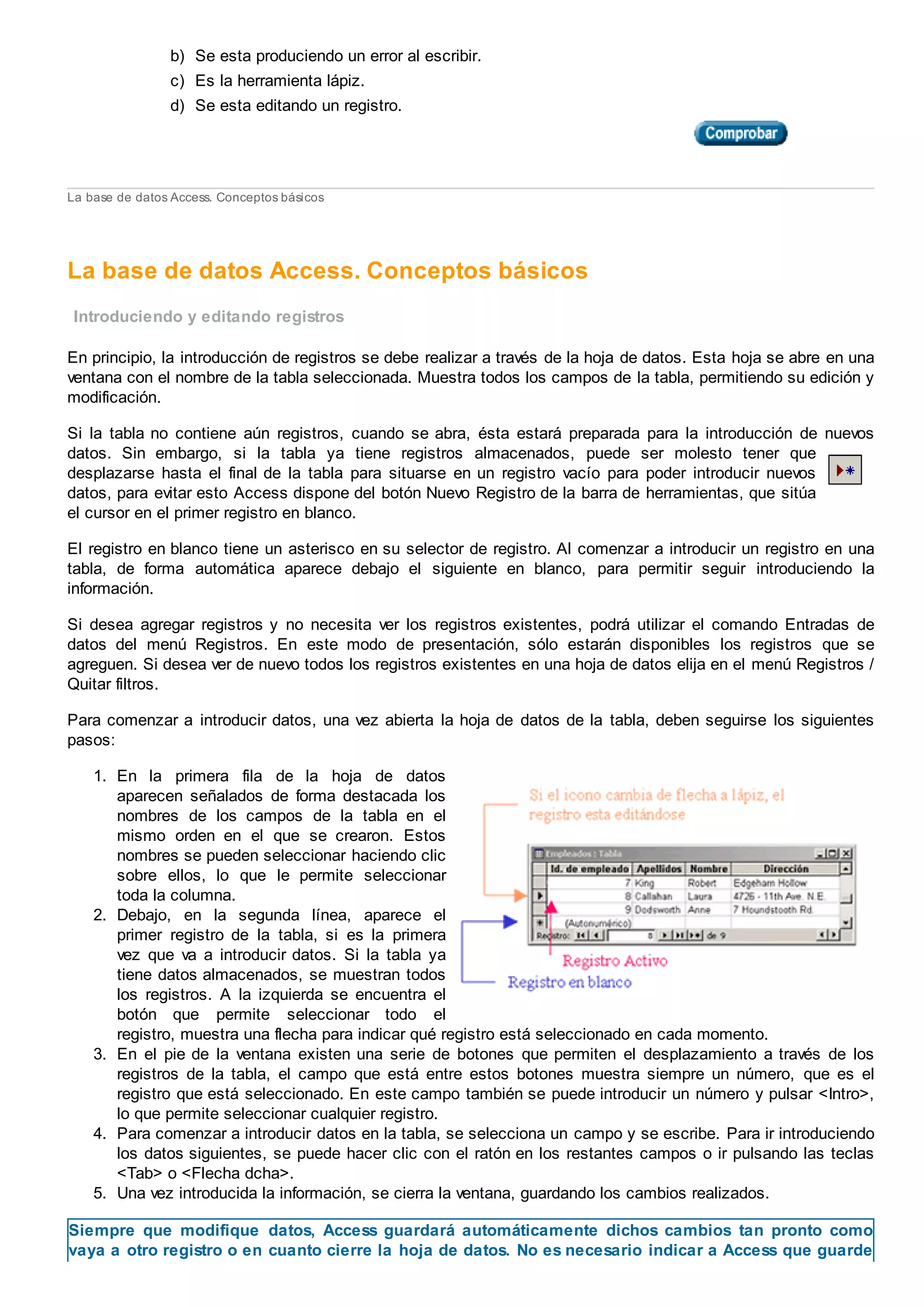 b) Se esta produciendo un error al escribir.
c) Es la herramienta lápiz.
d) Se esta editando un registro.
La base de datos Access. Conceptos básicos
La base de datos Access. Conceptos básicos
Introduciendo y editando registros
En principio, la introducción de registros se debe realizar a través de la hoja de datos. Esta hoja se abre en una
ventana con el nombre de la tabla seleccionada. Muestra todos los campos de la tabla, permitiendo su edición y
modificación.
Si la tabla no contiene aún registros, cuando se abra, ésta estará preparada para la introducción de nuevos
datos. Sin embargo, si la tabla ya tiene registros almacenados, puede ser molesto tener que
desplazarse hasta el final de la tabla para situarse en un registro vacío para poder introducir nuevos
datos, para evitar esto Access dispone del botón Nuevo Registro de la barra de herramientas, que sitúa
el cursor en el primer registro en blanco.
El registro en blanco tiene un asterisco en su selector de registro. Al comenzar a introducir un registro en una
tabla, de forma automática aparece debajo el siguiente en blanco, para permitir seguir introduciendo la
información.
Si desea agregar registros y no necesita ver los registros existentes, podrá utilizar el comando Entradas de
datos del menú Registros. En este modo de presentación, sólo estarán disponibles los registros que se
agreguen. Si desea ver de nuevo todos los registros existentes en una hoja de datos elija en el menú Registros /
Quitar filtros.
Para comenzar a introducir datos, una vez abierta la hoja de datos de la tabla, deben seguirse los siguientes
pasos:
1. En la primera fila de la hoja de datos
aparecen señalados de forma destacada los
nombres de los campos de la tabla en el
mismo orden en el que se crearon. Estos
nombres se pueden seleccionar haciendo clic
sobre ellos, lo que le permite seleccionar
toda la columna.
2. Debajo, en la segunda línea, aparece el
primer registro de la tabla, si es la primera
vez que va a introducir datos. Si la tabla ya
tiene datos almacenados, se muestran todos
los registros. A la izquierda se encuentra el
botón que permite seleccionar todo el
registro, muestra una flecha para indicar qué registro está seleccionado en cada momento.
3. En el pie de la ventana existen una serie de botones que permiten el desplazamiento a través de los
registros de la tabla, el campo que está entre estos botones muestra siempre un número, que es el
registro que está seleccionado. En este campo también se puede introducir un número y pulsar <Intro>,
lo que permite seleccionar cualquier registro.
4. Para comenzar a introducir datos en la tabla, se selecciona un campo y se escribe. Para ir introduciendo
los datos siguientes, se puede hacer clic con el ratón en los restantes campos o ir pulsando las teclas
<Tab> o <Flecha dcha>.
5. Una vez introducida la información, se cierra la ventana, guardando los cambios realizados.
Siempre que modifique datos, Access guardará automáticamente dichos cambios tan pronto como
vaya a otro registro o en cuanto cierre la hoja de datos. No es necesario indicar a Access que guarde
 