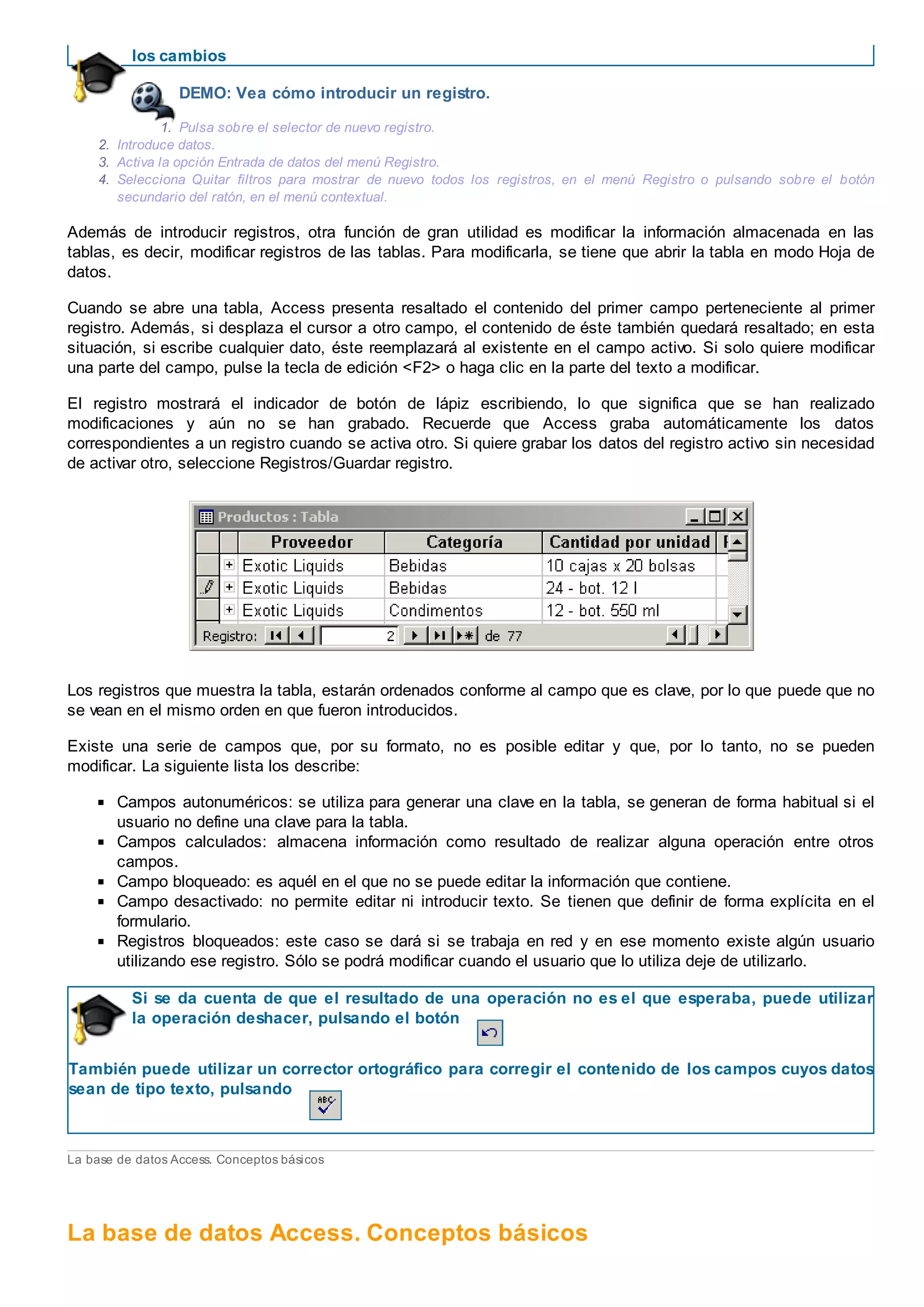 los cambios
DEMO: Vea cómo introducir un registro.
1. Pulsa sobre el selector de nuevo registro.
2. Introduce datos.
3. Activa la opción Entrada de datos del menú Registro.
4. Selecciona Quitar filtros para mostrar de nuevo todos los registros, en el menú Registro o pulsando sobre el botón
secundario del ratón, en el menú contextual.
Además de introducir registros, otra función de gran utilidad es modificar la información almacenada en las
tablas, es decir, modificar registros de las tablas. Para modificarla, se tiene que abrir la tabla en modo Hoja de
datos.
Cuando se abre una tabla, Access presenta resaltado el contenido del primer campo perteneciente al primer
registro. Además, si desplaza el cursor a otro campo, el contenido de éste también quedará resaltado; en esta
situación, si escribe cualquier dato, éste reemplazará al existente en el campo activo. Si solo quiere modificar
una parte del campo, pulse la tecla de edición <F2> o haga clic en la parte del texto a modificar.
El registro mostrará el indicador de botón de lápiz escribiendo, lo que significa que se han realizado
modificaciones y aún no se han grabado. Recuerde que Access graba automáticamente los datos
correspondientes a un registro cuando se activa otro. Si quiere grabar los datos del registro activo sin necesidad
de activar otro, seleccione Registros/Guardar registro.
Los registros que muestra la tabla, estarán ordenados conforme al campo que es clave, por lo que puede que no
se vean en el mismo orden en que fueron introducidos.
Existe una serie de campos que, por su formato, no es posible editar y que, por lo tanto, no se pueden
modificar. La siguiente lista los describe:
Campos autonuméricos: se utiliza para generar una clave en la tabla, se generan de forma habitual si el
usuario no define una clave para la tabla.
Campos calculados: almacena información como resultado de realizar alguna operación entre otros
campos.
Campo bloqueado: es aquél en el que no se puede editar la información que contiene.
Campo desactivado: no permite editar ni introducir texto. Se tienen que definir de forma explícita en el
formulario.
Registros bloqueados: este caso se dará si se trabaja en red y en ese momento existe algún usuario
utilizando ese registro. Sólo se podrá modificar cuando el usuario que lo utiliza deje de utilizarlo.
Si se da cuenta de que el resultado de una operación no es el que esperaba, puede utilizar
la operación deshacer, pulsando el botón
También puede utilizar un corrector ortográfico para corregir el contenido de los campos cuyos datos
sean de tipo texto, pulsando
La base de datos Access. Conceptos básicos
La base de datos Access. Conceptos básicos
 