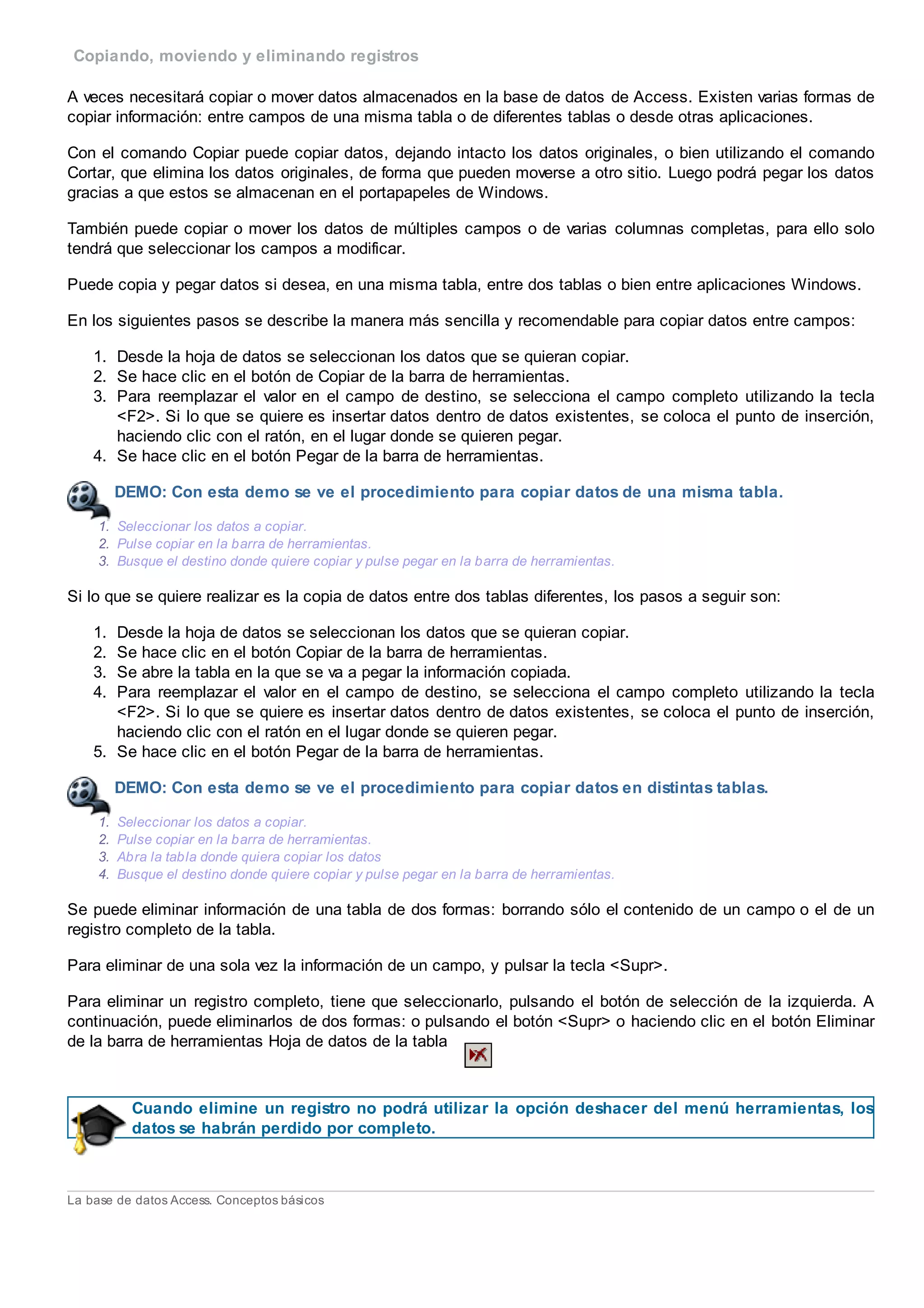 Copiando, moviendo y eliminando registros
A veces necesitará copiar o mover datos almacenados en la base de datos de Access. Existen varias formas de
copiar información: entre campos de una misma tabla o de diferentes tablas o desde otras aplicaciones.
Con el comando Copiar puede copiar datos, dejando intacto los datos originales, o bien utilizando el comando
Cortar, que elimina los datos originales, de forma que pueden moverse a otro sitio. Luego podrá pegar los datos
gracias a que estos se almacenan en el portapapeles de Windows.
También puede copiar o mover los datos de múltiples campos o de varias columnas completas, para ello solo
tendrá que seleccionar los campos a modificar.
Puede copia y pegar datos si desea, en una misma tabla, entre dos tablas o bien entre aplicaciones Windows.
En los siguientes pasos se describe la manera más sencilla y recomendable para copiar datos entre campos:
1. Desde la hoja de datos se seleccionan los datos que se quieran copiar.
2. Se hace clic en el botón de Copiar de la barra de herramientas.
3. Para reemplazar el valor en el campo de destino, se selecciona el campo completo utilizando la tecla
<F2>. Si lo que se quiere es insertar datos dentro de datos existentes, se coloca el punto de inserción,
haciendo clic con el ratón, en el lugar donde se quieren pegar.
4. Se hace clic en el botón Pegar de la barra de herramientas.
DEMO: Con esta demo se ve el procedimiento para copiar datos de una misma tabla.
1. Seleccionar los datos a copiar.
2. Pulse copiar en la barra de herramientas.
3. Busque el destino donde quiere copiar y pulse pegar en la barra de herramientas.
Si lo que se quiere realizar es la copia de datos entre dos tablas diferentes, los pasos a seguir son:
1. Desde la hoja de datos se seleccionan los datos que se quieran copiar.
2. Se hace clic en el botón Copiar de la barra de herramientas.
3. Se abre la tabla en la que se va a pegar la información copiada.
4. Para reemplazar el valor en el campo de destino, se selecciona el campo completo utilizando la tecla
<F2>. Si lo que se quiere es insertar datos dentro de datos existentes, se coloca el punto de inserción,
haciendo clic con el ratón en el lugar donde se quieren pegar.
5. Se hace clic en el botón Pegar de la barra de herramientas.
DEMO: Con esta demo se ve el procedimiento para copiar datos en distintas tablas.
1. Seleccionar los datos a copiar.
2. Pulse copiar en la barra de herramientas.
3. Abra la tabla donde quiera copiar los datos
4. Busque el destino donde quiere copiar y pulse pegar en la barra de herramientas.
Se puede eliminar información de una tabla de dos formas: borrando sólo el contenido de un campo o el de un
registro completo de la tabla.
Para eliminar de una sola vez la información de un campo, y pulsar la tecla <Supr>.
Para eliminar un registro completo, tiene que seleccionarlo, pulsando el botón de selección de la izquierda. A
continuación, puede eliminarlos de dos formas: o pulsando el botón <Supr> o haciendo clic en el botón Eliminar
de la barra de herramientas Hoja de datos de la tabla
Cuando elimine un registro no podrá utilizar la opción deshacer del menú herramientas, los
datos se habrán perdido por completo.
La base de datos Access. Conceptos básicos
 