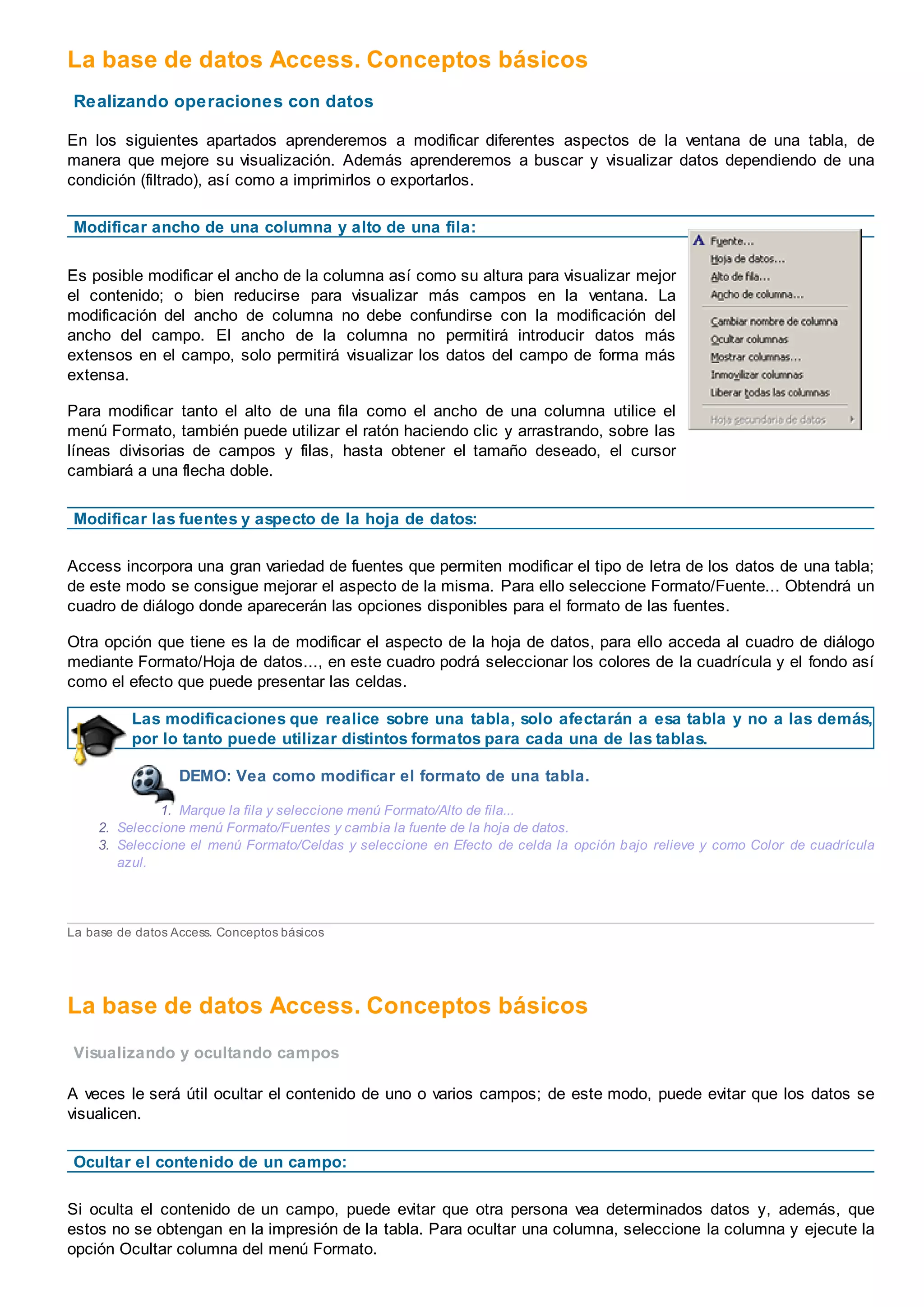 La base de datos Access. Conceptos básicos
Realizando operaciones con datos
En los siguientes apartados aprenderemos a modificar diferentes aspectos de la ventana de una tabla, de
manera que mejore su visualización. Además aprenderemos a buscar y visualizar datos dependiendo de una
condición (filtrado), así como a imprimirlos o exportarlos.
Modificar ancho de una columna y alto de una fila:
Es posible modificar el ancho de la columna así como su altura para visualizar mejor
el contenido; o bien reducirse para visualizar más campos en la ventana. La
modificación del ancho de columna no debe confundirse con la modificación del
ancho del campo. El ancho de la columna no permitirá introducir datos más
extensos en el campo, solo permitirá visualizar los datos del campo de forma más
extensa.
Para modificar tanto el alto de una fila como el ancho de una columna utilice el
menú Formato, también puede utilizar el ratón haciendo clic y arrastrando, sobre las
líneas divisorias de campos y filas, hasta obtener el tamaño deseado, el cursor
cambiará a una flecha doble.
Modificar las fuentes y aspecto de la hoja de datos:
Access incorpora una gran variedad de fuentes que permiten modificar el tipo de letra de los datos de una tabla;
de este modo se consigue mejorar el aspecto de la misma. Para ello seleccione Formato/Fuente... Obtendrá un
cuadro de diálogo donde aparecerán las opciones disponibles para el formato de las fuentes.
Otra opción que tiene es la de modificar el aspecto de la hoja de datos, para ello acceda al cuadro de diálogo
mediante Formato/Hoja de datos..., en este cuadro podrá seleccionar los colores de la cuadrícula y el fondo así
como el efecto que puede presentar las celdas.
Las modificaciones que realice sobre una tabla, solo afectarán a esa tabla y no a las demás,
por lo tanto puede utilizar distintos formatos para cada una de las tablas.
DEMO: Vea como modificar el formato de una tabla.
1. Marque la fila y seleccione menú Formato/Alto de fila...
2. Seleccione menú Formato/Fuentes y cambia la fuente de la hoja de datos.
3. Seleccione el menú Formato/Celdas y seleccione en Efecto de celda la opción bajo relieve y como Color de cuadrícula
azul.
La base de datos Access. Conceptos básicos
La base de datos Access. Conceptos básicos
Visualizando y ocultando campos
A veces le será útil ocultar el contenido de uno o varios campos; de este modo, puede evitar que los datos se
visualicen.
Ocultar el contenido de un campo:
Si oculta el contenido de un campo, puede evitar que otra persona vea determinados datos y, además, que
estos no se obtengan en la impresión de la tabla. Para ocultar una columna, seleccione la columna y ejecute la
opción Ocultar columna del menú Formato.
 