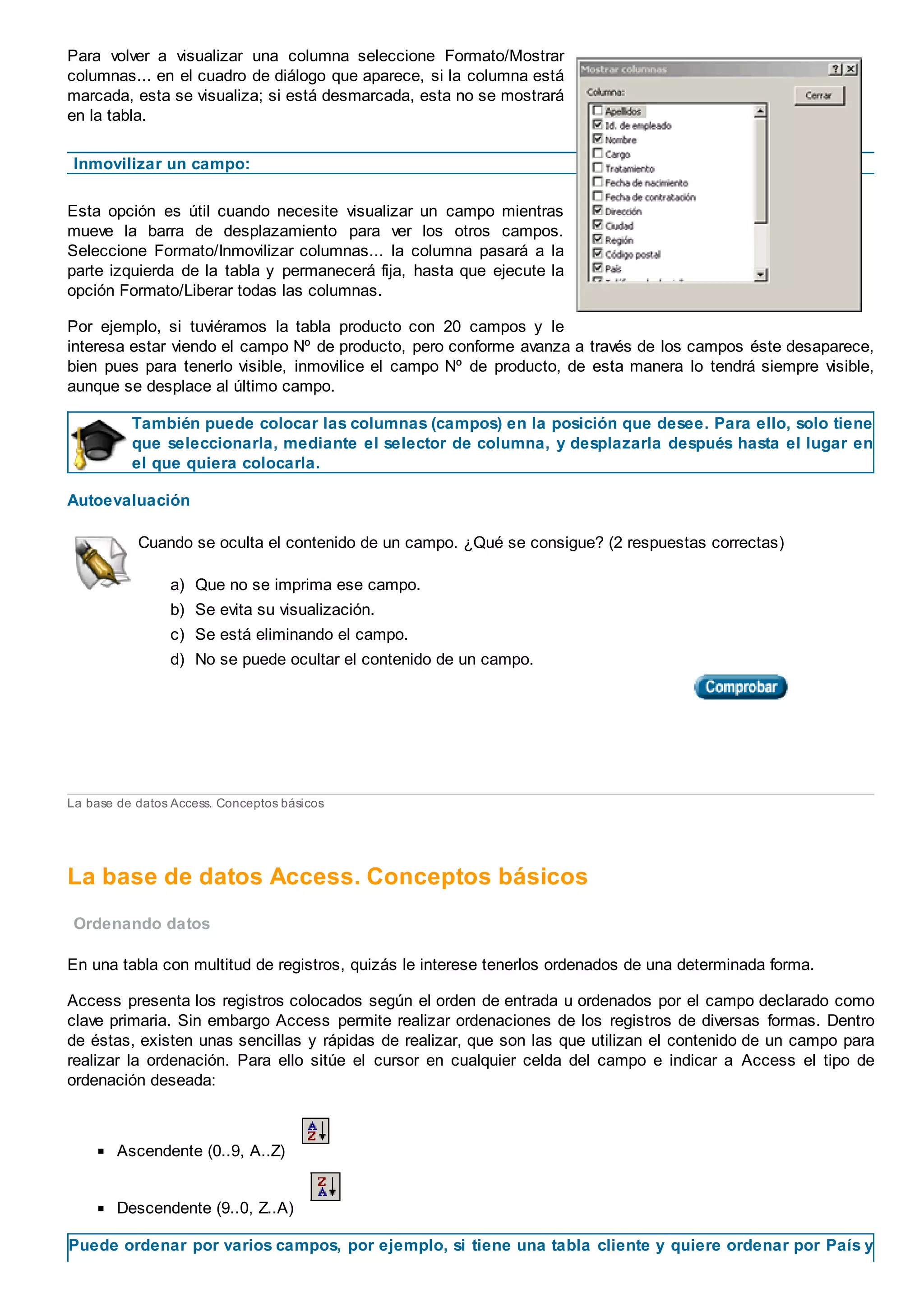 Para volver a visualizar una columna seleccione Formato/Mostrar
columnas... en el cuadro de diálogo que aparece, si la columna está
marcada, esta se visualiza; si está desmarcada, esta no se mostrará
en la tabla.
Inmovilizar un campo:
Esta opción es útil cuando necesite visualizar un campo mientras
mueve la barra de desplazamiento para ver los otros campos.
Seleccione Formato/Inmovilizar columnas... la columna pasará a la
parte izquierda de la tabla y permanecerá fija, hasta que ejecute la
opción Formato/Liberar todas las columnas.
Por ejemplo, si tuviéramos la tabla producto con 20 campos y le
interesa estar viendo el campo Nº de producto, pero conforme avanza a través de los campos éste desaparece,
bien pues para tenerlo visible, inmovilice el campo Nº de producto, de esta manera lo tendrá siempre visible,
aunque se desplace al último campo.
También puede colocar las columnas (campos) en la posición que desee. Para ello, solo tiene
que seleccionarla, mediante el selector de columna, y desplazarla después hasta el lugar en
el que quiera colocarla.
Autoevaluación
Cuando se oculta el contenido de un campo. ¿Qué se consigue? (2 respuestas correctas)
a) Que no se imprima ese campo.
b) Se evita su visualización.
c) Se está eliminando el campo.
d) No se puede ocultar el contenido de un campo.
La base de datos Access. Conceptos básicos
La base de datos Access. Conceptos básicos
Ordenando datos
En una tabla con multitud de registros, quizás le interese tenerlos ordenados de una determinada forma.
Access presenta los registros colocados según el orden de entrada u ordenados por el campo declarado como
clave primaria. Sin embargo Access permite realizar ordenaciones de los registros de diversas formas. Dentro
de éstas, existen unas sencillas y rápidas de realizar, que son las que utilizan el contenido de un campo para
realizar la ordenación. Para ello sitúe el cursor en cualquier celda del campo e indicar a Access el tipo de
ordenación deseada:
Ascendente (0..9, A..Z)
Descendente (9..0, Z..A)
Puede ordenar por varios campos, por ejemplo, si tiene una tabla cliente y quiere ordenar por País y
 
