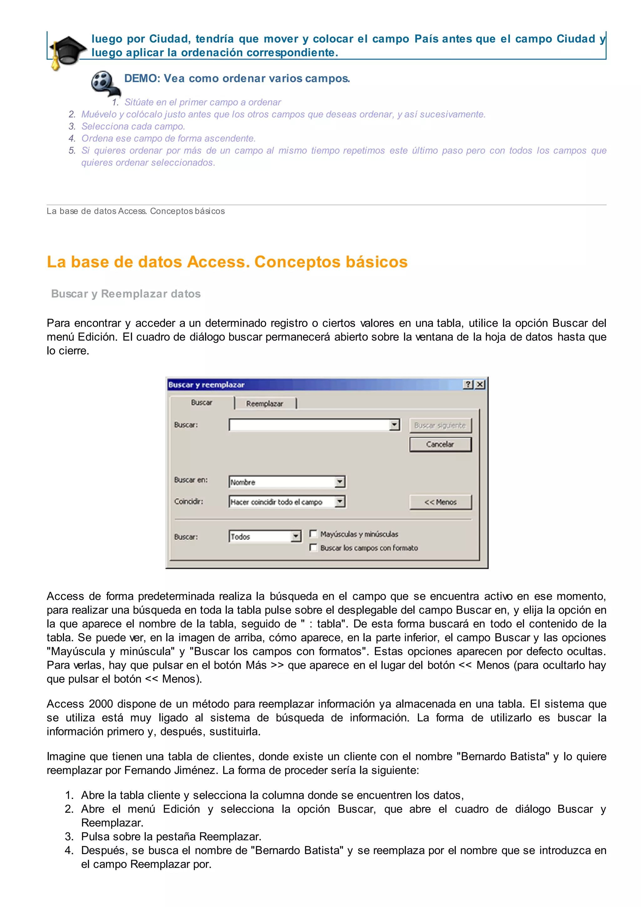 luego por Ciudad, tendría que mover y colocar el campo País antes que el campo Ciudad y
luego aplicar la ordenación correspondiente.
DEMO: Vea como ordenar varios campos.
1. Sitúate en el primer campo a ordenar
2. Muévelo y colócalo justo antes que los otros campos que deseas ordenar, y así sucesivamente.
3. Selecciona cada campo.
4. Ordena ese campo de forma ascendente.
5. Si quieres ordenar por más de un campo al mismo tiempo repetimos este último paso pero con todos los campos que
quieres ordenar seleccionados.
La base de datos Access. Conceptos básicos
La base de datos Access. Conceptos básicos
Buscar y Reemplazar datos
Para encontrar y acceder a un determinado registro o ciertos valores en una tabla, utilice la opción Buscar del
menú Edición. El cuadro de diálogo buscar permanecerá abierto sobre la ventana de la hoja de datos hasta que
lo cierre.
Access de forma predeterminada realiza la búsqueda en el campo que se encuentra activo en ese momento,
para realizar una búsqueda en toda la tabla pulse sobre el desplegable del campo Buscar en, y elija la opción en
la que aparece el nombre de la tabla, seguido de " : tabla". De esta forma buscará en todo el contenido de la
tabla. Se puede ver, en la imagen de arriba, cómo aparece, en la parte inferior, el campo Buscar y las opciones
"Mayúscula y minúscula" y "Buscar los campos con formatos". Estas opciones aparecen por defecto ocultas.
Para verlas, hay que pulsar en el botón Más >> que aparece en el lugar del botón << Menos (para ocultarlo hay
que pulsar el botón << Menos).
Access 2000 dispone de un método para reemplazar información ya almacenada en una tabla. El sistema que
se utiliza está muy ligado al sistema de búsqueda de información. La forma de utilizarlo es buscar la
información primero y, después, sustituirla.
Imagine que tienen una tabla de clientes, donde existe un cliente con el nombre "Bernardo Batista" y lo quiere
reemplazar por Fernando Jiménez. La forma de proceder sería la siguiente:
1. Abre la tabla cliente y selecciona la columna donde se encuentren los datos,
2. Abre el menú Edición y selecciona la opción Buscar, que abre el cuadro de diálogo Buscar y
Reemplazar.
3. Pulsa sobre la pestaña Reemplazar.
4. Después, se busca el nombre de "Bernardo Batista" y se reemplaza por el nombre que se introduzca en
el campo Reemplazar por.
 