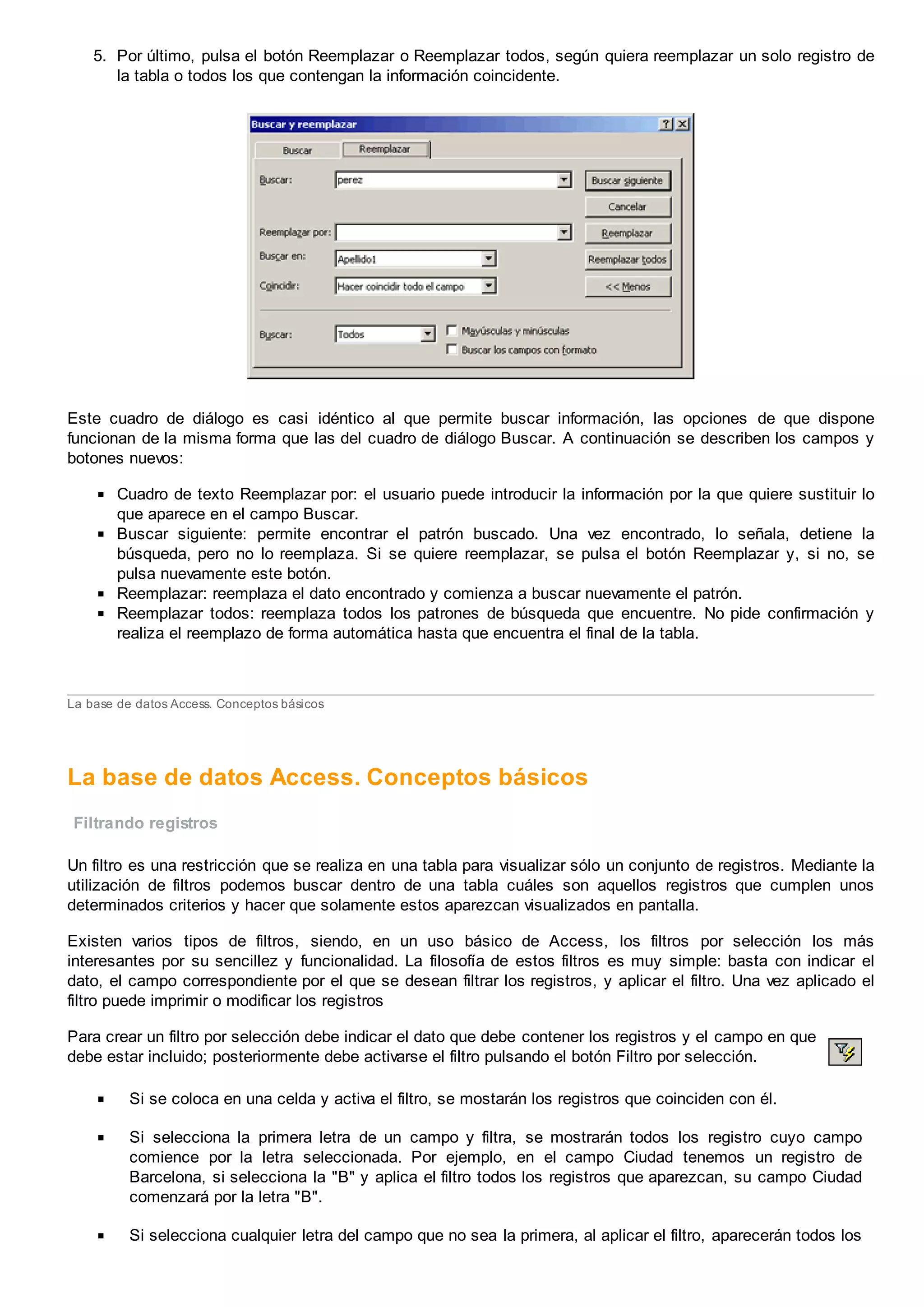 5. Por último, pulsa el botón Reemplazar o Reemplazar todos, según quiera reemplazar un solo registro de
la tabla o todos los que contengan la información coincidente.
Este cuadro de diálogo es casi idéntico al que permite buscar información, las opciones de que dispone
funcionan de la misma forma que las del cuadro de diálogo Buscar. A continuación se describen los campos y
botones nuevos:
Cuadro de texto Reemplazar por: el usuario puede introducir la información por la que quiere sustituir lo
que aparece en el campo Buscar.
Buscar siguiente: permite encontrar el patrón buscado. Una vez encontrado, lo señala, detiene la
búsqueda, pero no lo reemplaza. Si se quiere reemplazar, se pulsa el botón Reemplazar y, si no, se
pulsa nuevamente este botón.
Reemplazar: reemplaza el dato encontrado y comienza a buscar nuevamente el patrón.
Reemplazar todos: reemplaza todos los patrones de búsqueda que encuentre. No pide confirmación y
realiza el reemplazo de forma automática hasta que encuentra el final de la tabla.
La base de datos Access. Conceptos básicos
La base de datos Access. Conceptos básicos
Filtrando registros
Un filtro es una restricción que se realiza en una tabla para visualizar sólo un conjunto de registros. Mediante la
utilización de filtros podemos buscar dentro de una tabla cuáles son aquellos registros que cumplen unos
determinados criterios y hacer que solamente estos aparezcan visualizados en pantalla.
Existen varios tipos de filtros, siendo, en un uso básico de Access, los filtros por selección los más
interesantes por su sencillez y funcionalidad. La filosofía de estos filtros es muy simple: basta con indicar el
dato, el campo correspondiente por el que se desean filtrar los registros, y aplicar el filtro. Una vez aplicado el
filtro puede imprimir o modificar los registros
Para crear un filtro por selección debe indicar el dato que debe contener los registros y el campo en que
debe estar incluido; posteriormente debe activarse el filtro pulsando el botón Filtro por selección.
Si se coloca en una celda y activa el filtro, se mostarán los registros que coinciden con él.
Si selecciona la primera letra de un campo y filtra, se mostrarán todos los registro cuyo campo
comience por la letra seleccionada. Por ejemplo, en el campo Ciudad tenemos un registro de
Barcelona, si selecciona la "B" y aplica el filtro todos los registros que aparezcan, su campo Ciudad
comenzará por la letra "B".
Si selecciona cualquier letra del campo que no sea la primera, al aplicar el filtro, aparecerán todos los
 