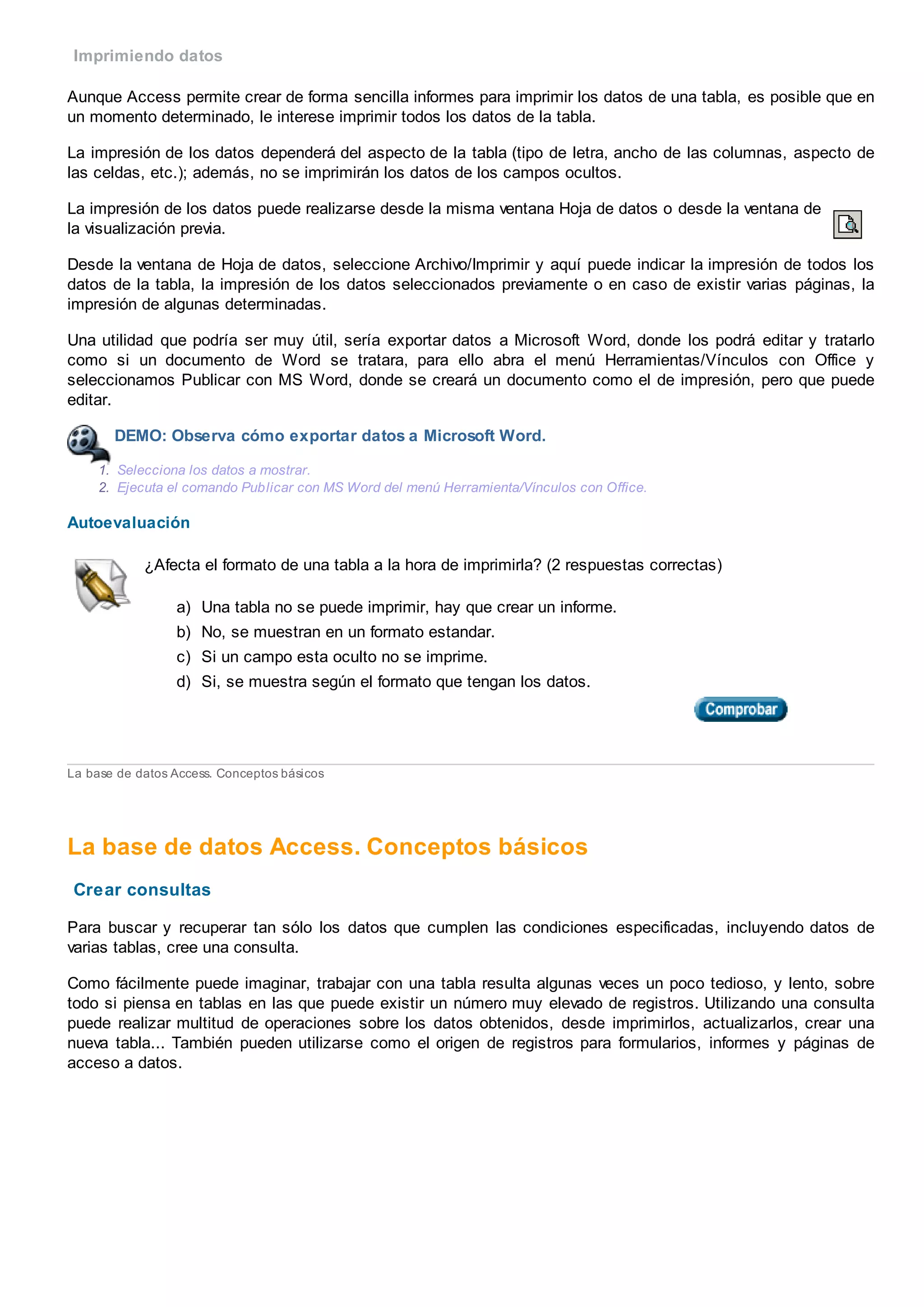 Imprimiendo datos
Aunque Access permite crear de forma sencilla informes para imprimir los datos de una tabla, es posible que en
un momento determinado, le interese imprimir todos los datos de la tabla.
La impresión de los datos dependerá del aspecto de la tabla (tipo de letra, ancho de las columnas, aspecto de
las celdas, etc.); además, no se imprimirán los datos de los campos ocultos.
La impresión de los datos puede realizarse desde la misma ventana Hoja de datos o desde la ventana de
la visualización previa.
Desde la ventana de Hoja de datos, seleccione Archivo/Imprimir y aquí puede indicar la impresión de todos los
datos de la tabla, la impresión de los datos seleccionados previamente o en caso de existir varias páginas, la
impresión de algunas determinadas.
Una utilidad que podría ser muy útil, sería exportar datos a Microsoft Word, donde los podrá editar y tratarlo
como si un documento de Word se tratara, para ello abra el menú Herramientas/Vínculos con Office y
seleccionamos Publicar con MS Word, donde se creará un documento como el de impresión, pero que puede
editar.
DEMO: Observa cómo exportar datos a Microsoft Word.
1. Selecciona los datos a mostrar.
2. Ejecuta el comando Publicar con MS Word del menú Herramienta/Vínculos con Office.
Autoevaluación
¿Afecta el formato de una tabla a la hora de imprimirla? (2 respuestas correctas)
a) Una tabla no se puede imprimir, hay que crear un informe.
b) No, se muestran en un formato estandar.
c) Si un campo esta oculto no se imprime.
d) Si, se muestra según el formato que tengan los datos.
La base de datos Access. Conceptos básicos
La base de datos Access. Conceptos básicos
Crear consultas
Para buscar y recuperar tan sólo los datos que cumplen las condiciones especificadas, incluyendo datos de
varias tablas, cree una consulta.
Como fácilmente puede imaginar, trabajar con una tabla resulta algunas veces un poco tedioso, y lento, sobre
todo si piensa en tablas en las que puede existir un número muy elevado de registros. Utilizando una consulta
puede realizar multitud de operaciones sobre los datos obtenidos, desde imprimirlos, actualizarlos, crear una
nueva tabla... También pueden utilizarse como el origen de registros para formularios, informes y páginas de
acceso a datos.
 