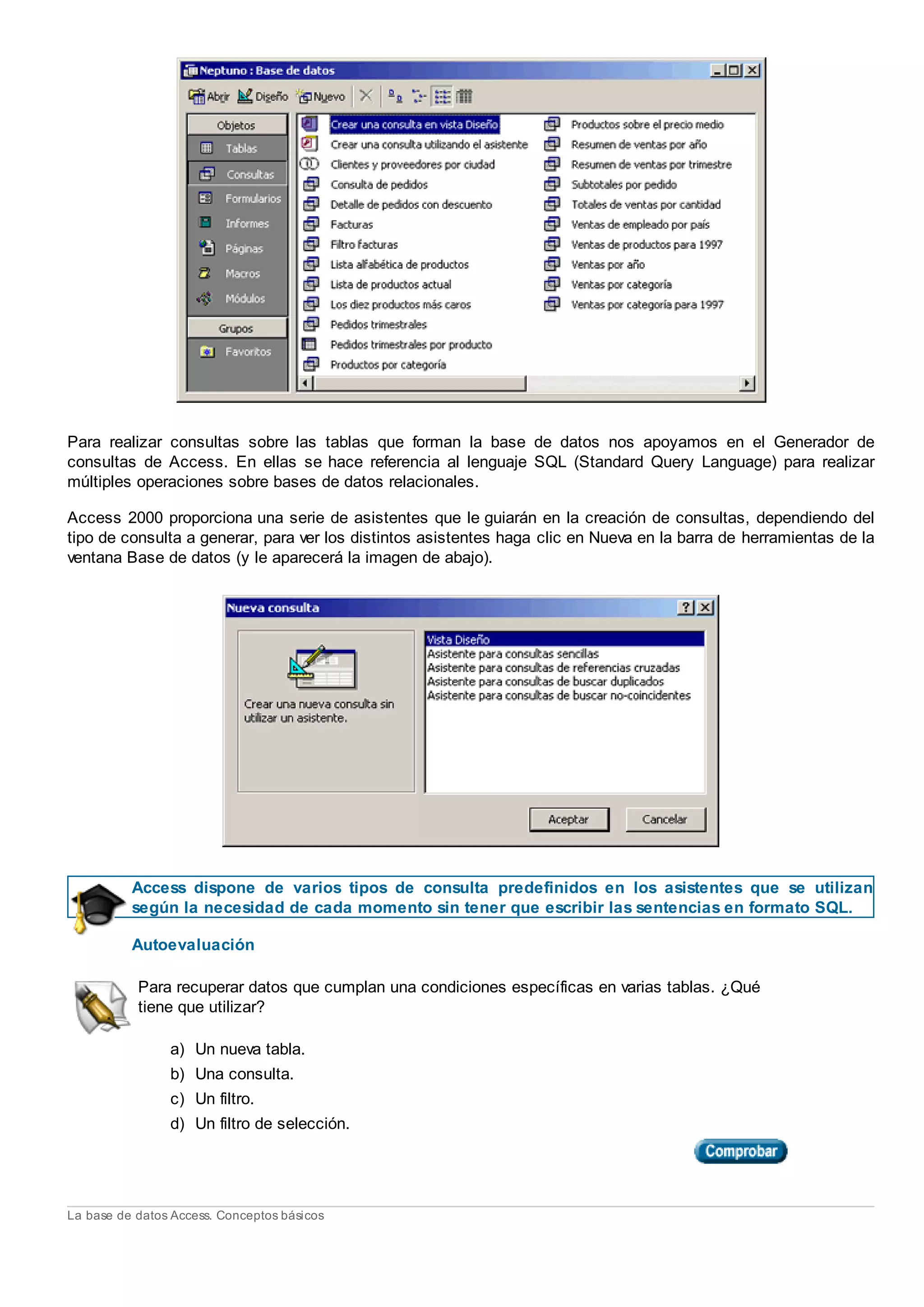 Para realizar consultas sobre las tablas que forman la base de datos nos apoyamos en el Generador de
consultas de Access. En ellas se hace referencia al lenguaje SQL (Standard Query Language) para realizar
múltiples operaciones sobre bases de datos relacionales.
Access 2000 proporciona una serie de asistentes que le guiarán en la creación de consultas, dependiendo del
tipo de consulta a generar, para ver los distintos asistentes haga clic en Nueva en la barra de herramientas de la
ventana Base de datos (y le aparecerá la imagen de abajo).
Access dispone de varios tipos de consulta predefinidos en los asistentes que se utilizan
según la necesidad de cada momento sin tener que escribir las sentencias en formato SQL.
Autoevaluación
Para recuperar datos que cumplan una condiciones específicas en varias tablas. ¿Qué
tiene que utilizar?
a) Un nueva tabla.
b) Una consulta.
c) Un filtro.
d) Un filtro de selección.
La base de datos Access. Conceptos básicos
 