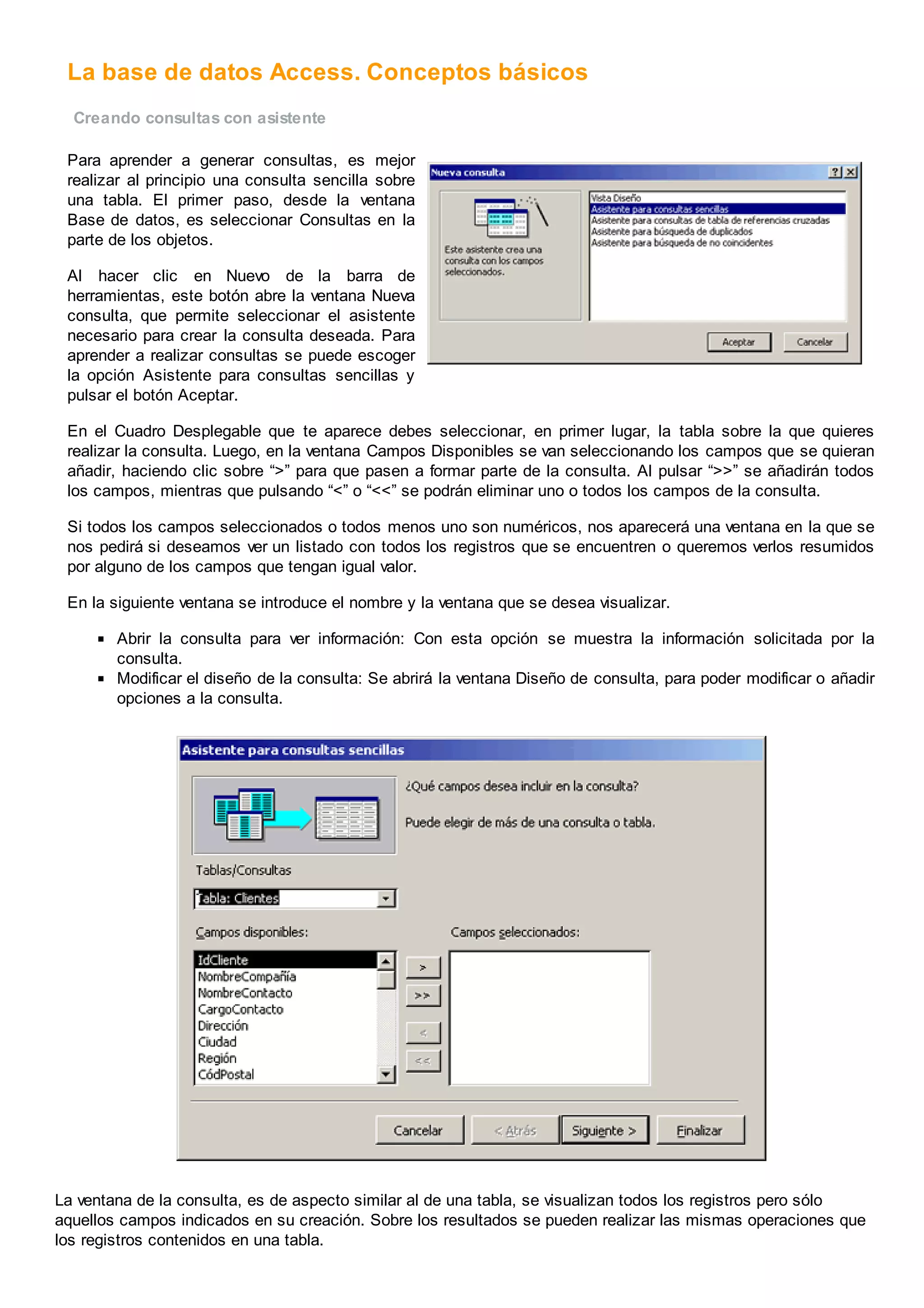 La base de datos Access. Conceptos básicos
Creando consultas con asistente
Para aprender a generar consultas, es mejor
realizar al principio una consulta sencilla sobre
una tabla. El primer paso, desde la ventana
Base de datos, es seleccionar Consultas en la
parte de los objetos.
Al hacer clic en Nuevo de la barra de
herramientas, este botón abre la ventana Nueva
consulta, que permite seleccionar el asistente
necesario para crear la consulta deseada. Para
aprender a realizar consultas se puede escoger
la opción Asistente para consultas sencillas y
pulsar el botón Aceptar.
En el Cuadro Desplegable que te aparece debes seleccionar, en primer lugar, la tabla sobre la que quieres
realizar la consulta. Luego, en la ventana Campos Disponibles se van seleccionando los campos que se quieran
añadir, haciendo clic sobre “>” para que pasen a formar parte de la consulta. Al pulsar “>>” se añadirán todos
los campos, mientras que pulsando “<” o “<<” se podrán eliminar uno o todos los campos de la consulta.
Si todos los campos seleccionados o todos menos uno son numéricos, nos aparecerá una ventana en la que se
nos pedirá si deseamos ver un listado con todos los registros que se encuentren o queremos verlos resumidos
por alguno de los campos que tengan igual valor.
En la siguiente ventana se introduce el nombre y la ventana que se desea visualizar.
Abrir la consulta para ver información: Con esta opción se muestra la información solicitada por la
consulta.
Modificar el diseño de la consulta: Se abrirá la ventana Diseño de consulta, para poder modificar o añadir
opciones a la consulta.
La ventana de la consulta, es de aspecto similar al de una tabla, se visualizan todos los registros pero sólo
aquellos campos indicados en su creación. Sobre los resultados se pueden realizar las mismas operaciones que
los registros contenidos en una tabla.
 