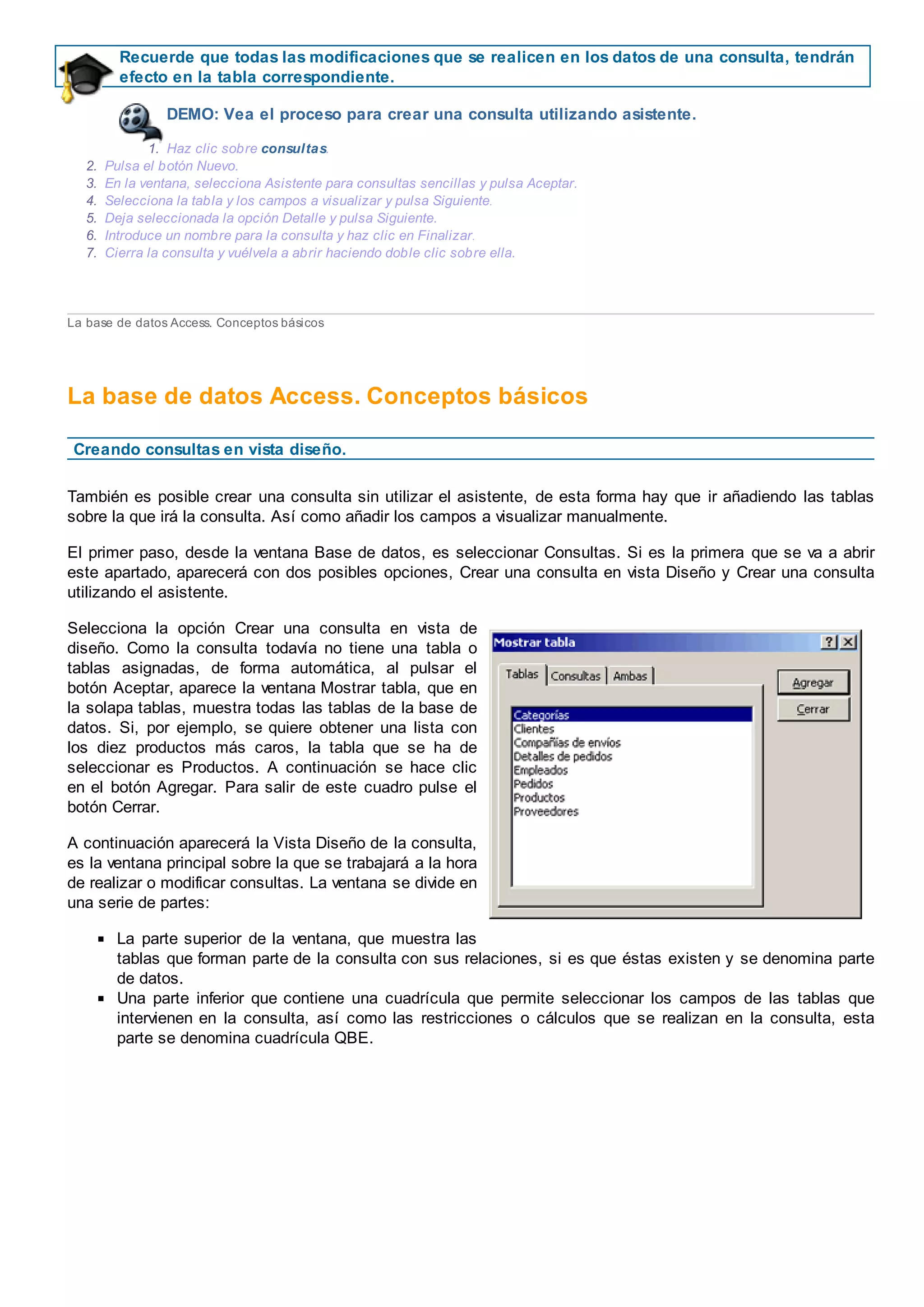 Recuerde que todas las modificaciones que se realicen en los datos de una consulta, tendrán
efecto en la tabla correspondiente.
DEMO: Vea el proceso para crear una consulta utilizando asistente.
1. Haz clic sobre consultas.
2. Pulsa el botón Nuevo.
3. En la ventana, selecciona Asistente para consultas sencillas y pulsa Aceptar.
4. Selecciona la tabla y los campos a visualizar y pulsa Siguiente.
5. Deja seleccionada la opción Detalle y pulsa Siguiente.
6. Introduce un nombre para la consulta y haz clic en Finalizar.
7. Cierra la consulta y vuélvela a abrir haciendo doble clic sobre ella.
La base de datos Access. Conceptos básicos
La base de datos Access. Conceptos básicos
Creando consultas en vista diseño.
También es posible crear una consulta sin utilizar el asistente, de esta forma hay que ir añadiendo las tablas
sobre la que irá la consulta. Así como añadir los campos a visualizar manualmente.
El primer paso, desde la ventana Base de datos, es seleccionar Consultas. Si es la primera que se va a abrir
este apartado, aparecerá con dos posibles opciones, Crear una consulta en vista Diseño y Crear una consulta
utilizando el asistente.
Selecciona la opción Crear una consulta en vista de
diseño. Como la consulta todavía no tiene una tabla o
tablas asignadas, de forma automática, al pulsar el
botón Aceptar, aparece la ventana Mostrar tabla, que en
la solapa tablas, muestra todas las tablas de la base de
datos. Si, por ejemplo, se quiere obtener una lista con
los diez productos más caros, la tabla que se ha de
seleccionar es Productos. A continuación se hace clic
en el botón Agregar. Para salir de este cuadro pulse el
botón Cerrar.
A continuación aparecerá la Vista Diseño de la consulta,
es la ventana principal sobre la que se trabajará a la hora
de realizar o modificar consultas. La ventana se divide en
una serie de partes:
La parte superior de la ventana, que muestra las
tablas que forman parte de la consulta con sus relaciones, si es que éstas existen y se denomina parte
de datos.
Una parte inferior que contiene una cuadrícula que permite seleccionar los campos de las tablas que
intervienen en la consulta, así como las restricciones o cálculos que se realizan en la consulta, esta
parte se denomina cuadrícula QBE.
 