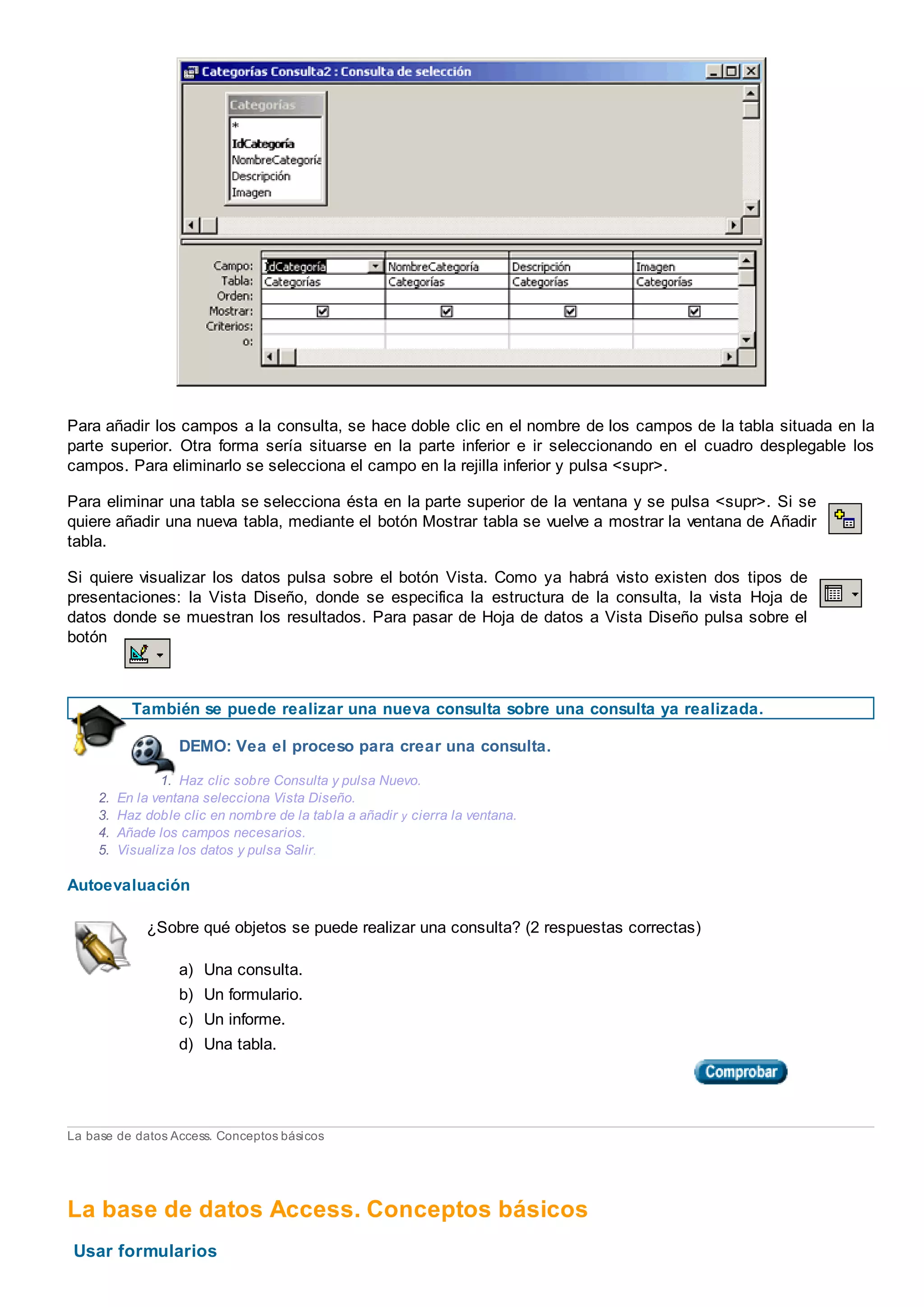 Para añadir los campos a la consulta, se hace doble clic en el nombre de los campos de la tabla situada en la
parte superior. Otra forma sería situarse en la parte inferior e ir seleccionando en el cuadro desplegable los
campos. Para eliminarlo se selecciona el campo en la rejilla inferior y pulsa <supr>.
Para eliminar una tabla se selecciona ésta en la parte superior de la ventana y se pulsa <supr>. Si se
quiere añadir una nueva tabla, mediante el botón Mostrar tabla se vuelve a mostrar la ventana de Añadir
tabla.
Si quiere visualizar los datos pulsa sobre el botón Vista. Como ya habrá visto existen dos tipos de
presentaciones: la Vista Diseño, donde se especifica la estructura de la consulta, la vista Hoja de
datos donde se muestran los resultados. Para pasar de Hoja de datos a Vista Diseño pulsa sobre el
botón
También se puede realizar una nueva consulta sobre una consulta ya realizada.
DEMO: Vea el proceso para crear una consulta.
1. Haz clic sobre Consulta y pulsa Nuevo.
2. En la ventana selecciona Vista Diseño.
3. Haz doble clic en nombre de la tabla a añadir y cierra la ventana.
4. Añade los campos necesarios.
5. Visualiza los datos y pulsa Salir.
Autoevaluación
¿Sobre qué objetos se puede realizar una consulta? (2 respuestas correctas)
a) Una consulta.
b) Un formulario.
c) Un informe.
d) Una tabla.
La base de datos Access. Conceptos básicos
La base de datos Access. Conceptos básicos
Usar formularios
 