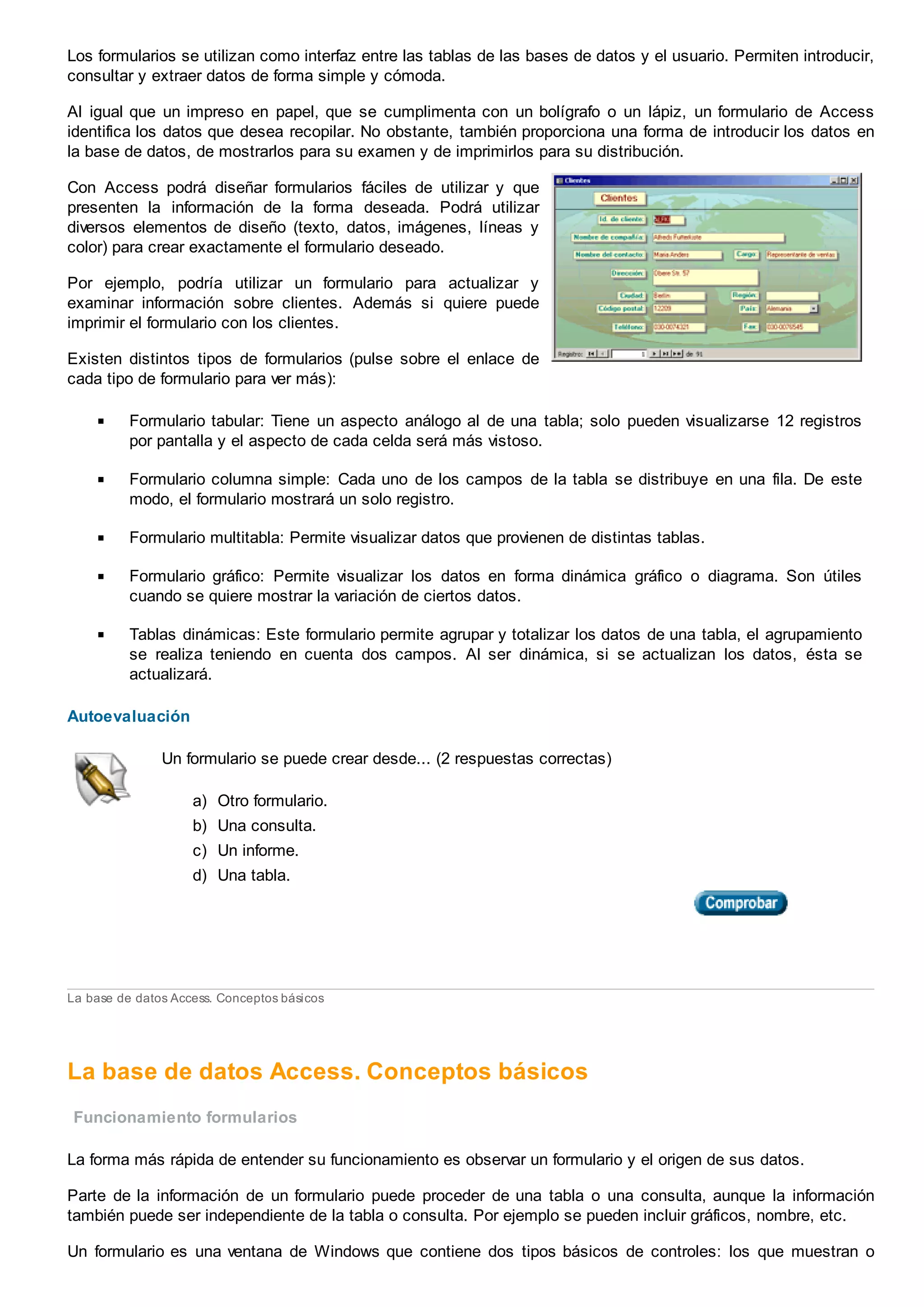 Los formularios se utilizan como interfaz entre las tablas de las bases de datos y el usuario. Permiten introducir,
consultar y extraer datos de forma simple y cómoda.
Al igual que un impreso en papel, que se cumplimenta con un bolígrafo o un lápiz, un formulario de Access
identifica los datos que desea recopilar. No obstante, también proporciona una forma de introducir los datos en
la base de datos, de mostrarlos para su examen y de imprimirlos para su distribución.
Con Access podrá diseñar formularios fáciles de utilizar y que
presenten la información de la forma deseada. Podrá utilizar
diversos elementos de diseño (texto, datos, imágenes, líneas y
color) para crear exactamente el formulario deseado.
Por ejemplo, podría utilizar un formulario para actualizar y
examinar información sobre clientes. Además si quiere puede
imprimir el formulario con los clientes.
Existen distintos tipos de formularios (pulse sobre el enlace de
cada tipo de formulario para ver más):
Formulario tabular: Tiene un aspecto análogo al de una tabla; solo pueden visualizarse 12 registros
por pantalla y el aspecto de cada celda será más vistoso.
Formulario columna simple: Cada uno de los campos de la tabla se distribuye en una fila. De este
modo, el formulario mostrará un solo registro.
Formulario multitabla: Permite visualizar datos que provienen de distintas tablas.
Formulario gráfico: Permite visualizar los datos en forma dinámica gráfico o diagrama. Son útiles
cuando se quiere mostrar la variación de ciertos datos.
Tablas dinámicas: Este formulario permite agrupar y totalizar los datos de una tabla, el agrupamiento
se realiza teniendo en cuenta dos campos. Al ser dinámica, si se actualizan los datos, ésta se
actualizará.
Autoevaluación
Un formulario se puede crear desde... (2 respuestas correctas)
a) Otro formulario.
b) Una consulta.
c) Un informe.
d) Una tabla.
La base de datos Access. Conceptos básicos
La base de datos Access. Conceptos básicos
Funcionamiento formularios
La forma más rápida de entender su funcionamiento es observar un formulario y el origen de sus datos.
Parte de la información de un formulario puede proceder de una tabla o una consulta, aunque la información
también puede ser independiente de la tabla o consulta. Por ejemplo se pueden incluir gráficos, nombre, etc.
Un formulario es una ventana de Windows que contiene dos tipos básicos de controles: los que muestran o
 