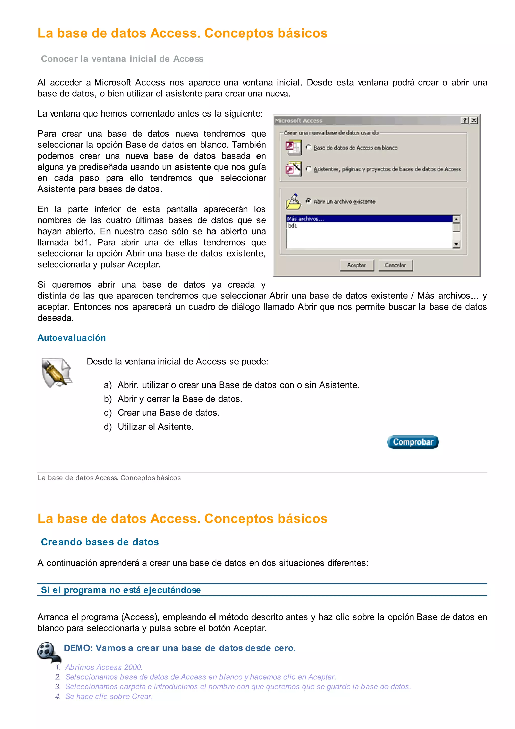 La base de datos Access. Conceptos básicos
Conocer la ventana inicial de Access
Al acceder a Microsoft Access nos aparece una ventana inicial. Desde esta ventana podrá crear o abrir una
base de datos, o bien utilizar el asistente para crear una nueva.
La ventana que hemos comentado antes es la siguiente:
Para crear una base de datos nueva tendremos que
seleccionar la opción Base de datos en blanco. También
podemos crear una nueva base de datos basada en
alguna ya prediseñada usando un asistente que nos guía
en cada paso para ello tendremos que seleccionar
Asistente para bases de datos.
En la parte inferior de esta pantalla aparecerán los
nombres de las cuatro últimas bases de datos que se
hayan abierto. En nuestro caso sólo se ha abierto una
llamada bd1. Para abrir una de ellas tendremos que
seleccionar la opción Abrir una base de datos existente,
seleccionarla y pulsar Aceptar.
Si queremos abrir una base de datos ya creada y
distinta de las que aparecen tendremos que seleccionar Abrir una base de datos existente / Más archivos... y
aceptar. Entonces nos aparecerá un cuadro de diálogo llamado Abrir que nos permite buscar la base de datos
deseada.
Autoevaluación
Desde la ventana inicial de Access se puede:
a) Abrir, utilizar o crear una Base de datos con o sin Asistente.
b) Abrir y cerrar la Base de datos.
c) Crear una Base de datos.
d) Utilizar el Asitente.
La base de datos Access. Conceptos básicos
La base de datos Access. Conceptos básicos
Creando bases de datos
A continuación aprenderá a crear una base de datos en dos situaciones diferentes:
Si el programa no está ejecutándose
Arranca el programa (Access), empleando el método descrito antes y haz clic sobre la opción Base de datos en
blanco para seleccionarla y pulsa sobre el botón Aceptar.
DEMO: Vamos a crear una base de datos desde cero.
1. Abrimos Access 2000.
2. Seleccionamos base de datos de Access en blanco y hacemos clic en Aceptar.
3. Seleccionamos carpeta e introducimos el nombre con que queremos que se guarde la base de datos.
4. Se hace clic sobre Crear.
 