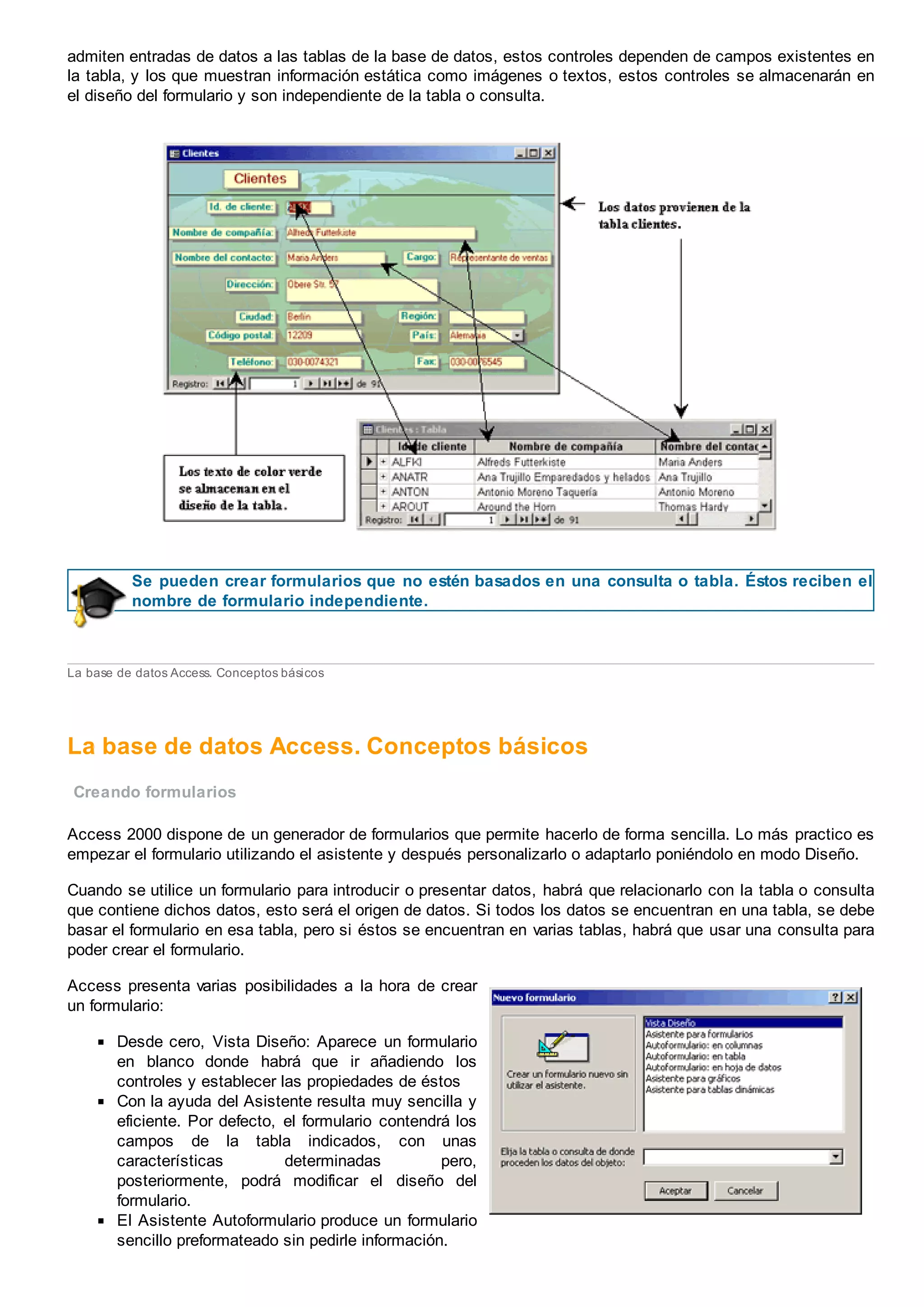 admiten entradas de datos a las tablas de la base de datos, estos controles dependen de campos existentes en
la tabla, y los que muestran información estática como imágenes o textos, estos controles se almacenarán en
el diseño del formulario y son independiente de la tabla o consulta.
Se pueden crear formularios que no estén basados en una consulta o tabla. Éstos reciben el
nombre de formulario independiente.
La base de datos Access. Conceptos básicos
La base de datos Access. Conceptos básicos
Creando formularios
Access 2000 dispone de un generador de formularios que permite hacerlo de forma sencilla. Lo más practico es
empezar el formulario utilizando el asistente y después personalizarlo o adaptarlo poniéndolo en modo Diseño.
Cuando se utilice un formulario para introducir o presentar datos, habrá que relacionarlo con la tabla o consulta
que contiene dichos datos, esto será el origen de datos. Si todos los datos se encuentran en una tabla, se debe
basar el formulario en esa tabla, pero si éstos se encuentran en varias tablas, habrá que usar una consulta para
poder crear el formulario.
Access presenta varias posibilidades a la hora de crear
un formulario:
Desde cero, Vista Diseño: Aparece un formulario
en blanco donde habrá que ir añadiendo los
controles y establecer las propiedades de éstos
Con la ayuda del Asistente resulta muy sencilla y
eficiente. Por defecto, el formulario contendrá los
campos de la tabla indicados, con unas
características determinadas pero,
posteriormente, podrá modificar el diseño del
formulario.
El Asistente Autoformulario produce un formulario
sencillo preformateado sin pedirle información.
 
