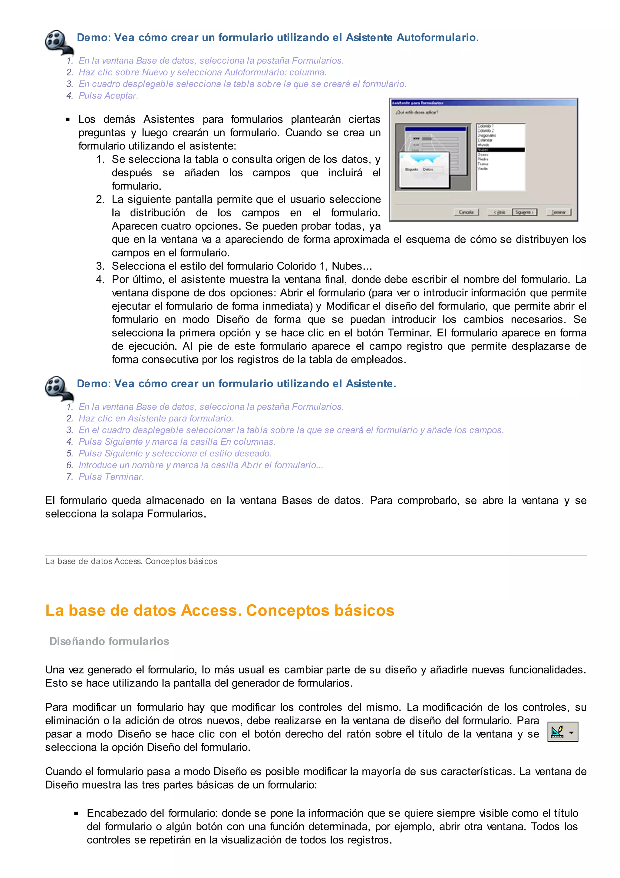 Demo: Vea cómo crear un formulario utilizando el Asistente Autoformulario.
1. En la ventana Base de datos, selecciona la pestaña Formularios.
2. Haz clic sobre Nuevo y selecciona Autoformulario: columna.
3. En cuadro desplegable selecciona la tabla sobre la que se creará el formulario.
4. Pulsa Aceptar.
Los demás Asistentes para formularios plantearán ciertas
preguntas y luego crearán un formulario. Cuando se crea un
formulario utilizando el asistente:
1. Se selecciona la tabla o consulta origen de los datos, y
después se añaden los campos que incluirá el
formulario.
2. La siguiente pantalla permite que el usuario seleccione
la distribución de los campos en el formulario.
Aparecen cuatro opciones. Se pueden probar todas, ya
que en la ventana va a apareciendo de forma aproximada el esquema de cómo se distribuyen los
campos en el formulario.
3. Selecciona el estilo del formulario Colorido 1, Nubes...
4. Por último, el asistente muestra la ventana final, donde debe escribir el nombre del formulario. La
ventana dispone de dos opciones: Abrir el formulario (para ver o introducir información que permite
ejecutar el formulario de forma inmediata) y Modificar el diseño del formulario, que permite abrir el
formulario en modo Diseño de forma que se puedan introducir los cambios necesarios. Se
selecciona la primera opción y se hace clic en el botón Terminar. El formulario aparece en forma
de ejecución. Al pie de este formulario aparece el campo registro que permite desplazarse de
forma consecutiva por los registros de la tabla de empleados.
Demo: Vea cómo crear un formulario utilizando el Asistente.
1. En la ventana Base de datos, selecciona la pestaña Formularios.
2. Haz clic en Asistente para formulario.
3. En el cuadro desplegable seleccionar la tabla sobre la que se creará el formulario y añade los campos.
4. Pulsa Siguiente y marca la casilla En columnas.
5. Pulsa Siguiente y selecciona el estilo deseado.
6. Introduce un nombre y marca la casilla Abrir el formulario...
7. Pulsa Terminar.
El formulario queda almacenado en la ventana Bases de datos. Para comprobarlo, se abre la ventana y se
selecciona la solapa Formularios.
La base de datos Access. Conceptos básicos
La base de datos Access. Conceptos básicos
Diseñando formularios
Una vez generado el formulario, lo más usual es cambiar parte de su diseño y añadirle nuevas funcionalidades.
Esto se hace utilizando la pantalla del generador de formularios.
Para modificar un formulario hay que modificar los controles del mismo. La modificación de los controles, su
eliminación o la adición de otros nuevos, debe realizarse en la ventana de diseño del formulario. Para
pasar a modo Diseño se hace clic con el botón derecho del ratón sobre el título de la ventana y se
selecciona la opción Diseño del formulario.
Cuando el formulario pasa a modo Diseño es posible modificar la mayoría de sus características. La ventana de
Diseño muestra las tres partes básicas de un formulario:
Encabezado del formulario: donde se pone la información que se quiere siempre visible como el título
del formulario o algún botón con una función determinada, por ejemplo, abrir otra ventana. Todos los
controles se repetirán en la visualización de todos los registros.
 